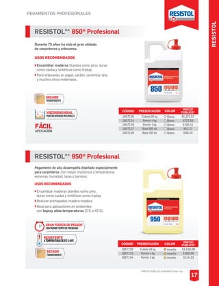 PEGAMENTOS PROFESIONALES
RESISTOLM.R.
950® Profesional
Pegamento de alto desempeño diseñado especialmente
para carpinteros. Con mayor resistencia a temperaturas
extremas, humedad, lacas y barnices.
USOS RECOMENDADOS
Ensamblar maderas blandas como pino,
duras como caoba y sintéticas como triplay.
Realizar enchapados madera-madera.
Ideal para aplicaciones en ambientes
con bajasy altas temperaturas (5°C a 45°C).
CÓDIGO PRESENTACIÓN PRECIO
PÚBLICO*
1857130
1857133
1857134
Cubeta 18 kg
Porrón 4 kg
Porrón 1 kg
$1,516.06
$360.05
$114.23
RESISTOLM.R.
850® Profesional
Durante 75 años ha sido el gran alidado
de carpinteros y artesanos.
USOS RECOMENDADOS
Ensamblar maderas blandas como pino; duras
como caoba y sintéticas como triplay.
Para artesanías en papel, cartón, cerámica, tela
y muchos otros materiales.
CÓDIGO PRESENTACIÓN PRECIO
PÚBLICO*
1857126
1857124
1857129
1857127
1857128
Cubeta 20 kg
Porrón 4 kg
Porrón 1 kg
Bote 500 ml
Bote 250 ml
$1,371.57
$322.50
$105.11
$62.27
$36.45
SECADO
TRANSPARENTE
VISCOSIDAD IDEAL
PENETRADIVERSOSMATERIALES
FÁCIL
APLICACIÓN
COLOR
Amarillo
Amarillo
Amarillo
COLOR
Blanco
Blanco
Blanco
Blanco
Blanco
RESISTOL
*PRECIO PÚBLICO SUGERIDO CON I.V.A.
17
SECADO
TRANSPARENTE
GRAN FUERZA DE PEGADO
CONMENORTIEMPODEPRENSADO
RESISTENTE
ATEMPERATURASDE5OCA45OC
 