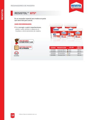 RESANADORES DE MADERA
RESISTOLM.R.
875®
Es un resanador especial para madera en pasta
que viene listo para usarse.
USOS RECOMENDADOS
Para corregir o cubrir imperfecciones,
golpes, nudos, grietas o rajaduras en
muebles u otros elementos de madera.
CÓDIGO PRESENTACIÓN PRECIO
PÚBLICO*
1522060
1522059
1522035
1522061
Caoba bote 500 ml
Caoba bote 115 ml
Pino bote 500 ml
Pino bote 115 ml
$90.17
$34.45
$90.17
$34.45
COLOR
Caoba
Caoba
Pino
Pino
RESISTOL
*PRECIO PÚBLICO SUGERIDO CON I.V.A.
18
MANTIENE TEXTURA
DE LA MADERA
UNA VEZ SECO
SE PUEDE PINTAR Y LIJAR
PIERDE
VOLUMEN
NO
 