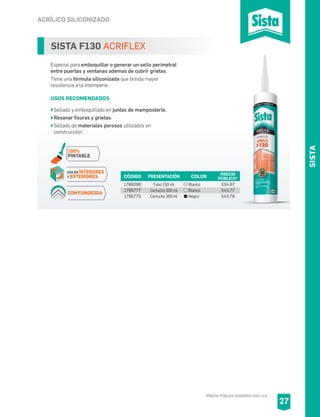 *PRECIO PÚBLICO SUGERIDO CON I.V.A.
SISTA
ACRÍLICO SILICONIZADO
SISTA F130 ACRIFLEX
Especial para emboquillar o generar un sello perimetral
entre puertas y ventanas ademas de cubrir grietas.
Tiene una fórmula siliconizada que brinda mayor
resistencia a la intemperie.
USOS RECOMENDADOS
Sellado y emboquillado en juntas de mampostería.
Resanar fisuras y grietas.
Sellado de materiales porosos utilizados en
construcción.
CÓDIGO PRESENTACIÓN PRECIO
PÚBLICO*
1786090
1785777
1785775
Tubo 150 ml
Cartucho 300 ml
Cartucho 300 ml
$34.67
$43.77
$43.78
COLOR
Blanco
Blanco
Negro
27
USO EN INTERIORES
Y EXTERIORES
100%
PINTABLE
CON FUNGICIDA
 