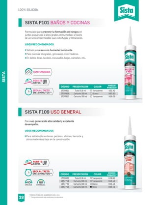 SISTA
100% SILICÓN
28
SISTA F109 USO GENERAL
Para uso general de alta calidad y excelente
desempeño.
USOS RECOMENDADOS
Para sellado de ventanas, peceras, vitrinas, herrería y
otros materiales lisos en la construcción.
CÓDIGO PRESENTACIÓN PRECIO
PÚBLICO*
1770922
1857718
1857720
1857715
Tubo 82.8 ml
Cartucho 300 ml
Cartucho 300 ml
Cartucho 300 ml
$28.80
$55.43
$55.43
$55.43
COLOR
Transparente
Transparente
Blanco
Negro
AMARILLEA
NO
ENCOGE
NO
RESISTE
RAYOS UV
SECA AL TACTO
EN 15 MINUTOS**
SISTA F101 BAÑOS Y COCINAS
Formulado para prevenir la formación de hongos en
juntas expuestas a altos grados de humedad, a través
de un sello impermeable que evita fugas y filtraciones.
USOS RECOMENDADOS
Sellado en áreas con humedad constante.
Para cocinas integrales, gimnasios, invernaderos.
En baños: tinas, lavabos, excusados, tarjas, canceles, etc..
CÓDIGO PRESENTACIÓN PRECIO
PÚBLICO*
1770921
1770926
1770913
Tubo 82.8 ml
Cartucho 300 ml
Cartucho 300 ml
$32.42
$60.80
$59.05
COLOR
Transparente
Blanco
Transparente
CON FUNGICIDA
RESISTE
RAYOS UV
SECA AL TACTO
EN 15 MINUTOS**
*PRECIO PÚBLICO SUGERIDO CON I.V.A.
** Tiempo aproximado bajo condiciones de laboratorio
 