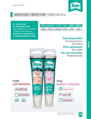 SISTA F101 Y SISTA F109 TUBOS DE 50 g
La nueva línea
de productos Sista
que redefinen el concepto
“Hágalo Usted Mismo“,
Ideal para reparaciones
y sellos pequeños en casa.
SISTA
29
100% SILICÓN
*PRECIO PÚBLICO SUGERIDO CON I.V.A.
** Tiempo aproximado bajo condiciones de laboratorio
CÓDIGO PRESENTACIÓN PRECIO
PÚBLICO*
2010272
2010273
Tubo 50 ml
Tubo 50 ml
$25.52
$25.52
COLOR
Transparente
Transparente
F101
BAÑOS Y COCINAS
CON FUNGICIDA
RESISTE
RAYOS UV
SECA AL TACTO
EN 15 MINUTOS**
F109
USO GENERAL
AMARILLEA
NO
ENCOGE
NO
RESISTE
RAYOS UV
SECA AL TACTO
EN 15 MINUTOS**
PRECIO
$17.60
$17.60
GANANCIA
FERRETERO
$4.40
$4.40
Tubo Depresíble
Sin desperdicios
Hermético
Fácil aplicación
Re-usable
Sin herramientas
Pipeta incluida
 