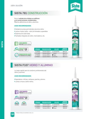 100% SILICÓN
SISTA F107 VIDRIO Y ALUMINIO
La mejor opción para los sectores profesionales del
vidrio y aluminio.
USOS RECOMENDADOS
Aparadores, vitrinas, ventanas, puertas y domos.
Juntas a hueso (vidrio-vidrio).
CÓDIGO PRESENTACIÓN PRECIO
PÚBLICO*
1770919
1770914
1770915
Cartucho 300 ml
Cartucho 300 ml
Cartucho 300 ml
$60.07
$60.06
$60.06
COLOR
Transparente
Blanco
Negro
AMARILLEA
NO
ENCOGE
NO
VENTANERÍA
MENOR A 1.5 x 1.5 m
RESISTE
RAYOS UV
SISTA 781 CONSTRUCCIÓN
Para el sellado de cristales en edificios
y en construcciones residenciales.
Máxima adherencia al vidrio y aluminio.
USOS RECOMENDADOS
Sellado de juntas perimetrales aluminio-vidrio.
Juntas a hueso (vidrio – vidrio) de fachadas suspendidas.
Sistemas de visión total.
Fachadas integrales de vidrio, invernaderos, etc.
CÓDIGO PRESENTACIÓN PRECIO
PÚBLICO*
1770918
1771463
1770920
1770917
Cartucho 300 ml
Cartucho 300 ml
Cartucho 300 ml
Cartucho 300 ml
$64.73
$64.73
$64.73
$64.74
COLOR
Transparente
Blanco
Negro
Aluminio
VENTANERÍA
MAYOR A 1.5 x 1.5 m
RESISTE
RAYOS UV
PROMOTOR EXCLUSIVO
DEADHERENCAENALUMINIO
SISTA
30
*PRECIO PÚBLICO SUGERIDO CON I.V.A.
 