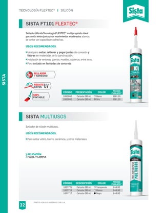 TECNOLOGÍA FLEXTEC® I SILICÓN
SISTA MULTIUSOS
Sellador de silicón multiusos.
USOS RECOMENDADOS
Para sellar vidrio, hierro, cerámica, y otros materiales
CÓDIGO DESCRIPCIÓN PRECIO
PÚBLICO*
1857721
1857719
1857717
Cartucho 280 ml
Cartucho 280 ml
Cartucho 280 ml
$48.92
$48.93
$48.93
COLOR
Transparente
Blanco
Negro
APLICACIÓN
FÁCIL Y LIMPIA
SISTA FT101 FLEXTEC®
Sellador HíbridoTecnología FLEXTEC® multipropósito ideal
para sello entre juntas con movimientos moderados además
de contar con capacidades adhesivas.
USOS RECOMENDADOS
Ideal para sellar, rellenar y pegar juntas de conexión y
fisuras en materiales de la construcción.
Instalación de ventanas, puertas, muebles, cubiertas, entre otros.
Para sellado en fachadas de concreto.
CÓDIGO PRESENTACIÓN PRECIO
PÚBLICO*
1950045
1950043
Cartucho 280 ml
Cartucho 280 ml
$181.15
$181.15
COLOR
Blanco
Gris
SELLADOR
+ ADHESIVO
RESISTE
RAYOS UV
100%
PINTABLE
S+A
*PRECIO PÚBLICO SUGERIDO CON I.V.A.
SISTA
32
 