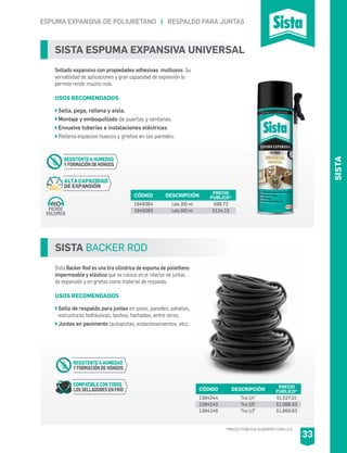 ESPUMA EXPANSIVA DE POLIURETANO I RESPALDO PARA JUNTAS
SISTA BACKER ROD
Sista Backer Rod es una tira cilíndrica de espuma de polietileno
impermeable y elástica que se coloca en el interior de juntas
de expansión y en grietas como material de respaldo.
USOS RECOMENDADOS
Sello de respaldo para juntas en pisos, paredes, páneles,
estructuras hidráulicas, techos, fachadas, entre otros.
Juntas en pavimento (autopistas, estacionamientos, etc).
CÓDIGO DESCRIPCIÓN PRECIO
PÚBLICO*
1394244
1394245
1394246
Tira 1/4”
Tira 3/8”
Tira 1/2”
$1,527.01
$1,088.53
$1,669.63
COMPATIBLE CON TODOS
LOS SELLADORES EN FRÍO
RESISTENTE A HUMEDAD
Y FORMACIÓN DE HONGOS
SISTA ESPUMA EXPANSIVA UNIVERSAL
Sellado expansivo con propiedades adhesivas multiusos. Su
versatilidad de aplicaciones y gran capacidad de expansión le
permite rendir mucho más.
USOS RECOMENDADOS
Sella, pega, rellena y aisla.
Montaje y emboquillado de puertas y ventanas.
Envuelve tuberías e instalaciones eléctricas.
Rellena espacios huecos y grietas en las paredes.
CÓDIGO DESCRIPCIÓN PRECIO
PÚBLICO*
1949384
1949383
Lata 300 ml
Lata 500 ml
$98.72
$134.13
ALTACAPACIDAD
DE EXPANSIÓN
RESISTENTE A HUMEDAD
Y FORMACIÓN DE HONGOS
PIERDE
VOLUMEN
NO
*PRECIO PÚBLICO SUGERIDO CON I.V.A.
33
SISTA
 