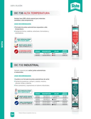 100% SILICÓN
DC 732 INDUSTRIAL
Sellador especial para sellar juntas automotrices
e industriales.
USOS RECOMENDADOS
Auxiliar en el formado de juntas automotrices de carter.
Sellado de parabrisas, campers, casetas, motores,
válvulas, bridas y tuberías.
Para conexiones y reparaciones en talleres industriales.
CÓDIGO DESCRIPCIÓN PRECIO
PÚBLICO*
492815
501958
492816
492178
492176
492175
Tubo 82.8 ml
Tubo 82.8 ml
Tubo 82.8 ml
Cartucho 300 ml
Cartucho 300 ml
Cartucho 300 ml
$47.65
$47.64
$47.64
$102.94
$102.94
$102.94
COLOR
Transparente
Blanco
Negro
Transparente
Blanco
Negro
DC 736 ALTA TEMPERATURA
Sellador base 100% silicón especial para materiales
sometidos a altas temperaturas.
USOS RECOMENDADOS
Formado de juntas automotrices expuestas a alta
temperatura.
Sellado de hornos, calderas, autoclaves, termostatos y
calentadores.
CÓDIGO DESCRIPCIÓN PRECIO
PÚBLICO*
494019
492163
Tubo 82.8 ml
Cartucho 300 ml
$50.91
$195.19
COLOR
Rojo
Rojo
*PRECIO PÚBLICO SUGERIDO CON I.V.A.
SISTA
34
ALTARESISTENCIAELÉCTRICA
NODAÑASENSORESELÉCTRICOS
RESISTE ACEITES, GRASAS,
FLUIDOS,ANTICONGELANTES,ETC.
RESISTETEMPERATURASEXTREMAS
-60O
C HASTA 260O
C
736
CUMPLE CON REQUISITOS
DELAINDUSTRIAALIMENTICIA
RESISTE ACEITES, GRASAS,
FLUIDOS,ANTICONGELANTES,ETC.
RESISTETEMPERATURASEXTREMAS
-65O
C HASTA 204O
C
732
 