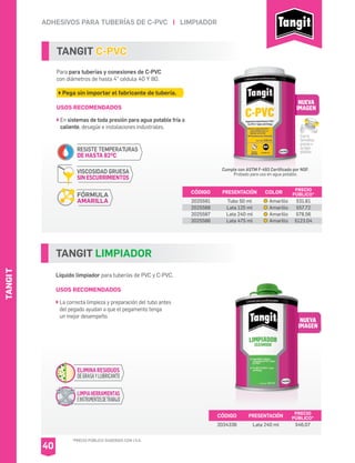 SISTA
*PRECIO PÚBLICO SUGERIDO CON I.V.A.
SISTATANGIT
TANGIT C-PVC
Para para tuberías y conexiones de C-PVC
con diámetros de hasta 4” cédula 40 Y 80.
Pega sin importar el fabricante de tubería.
USOS RECOMENDADOS
En sistemas de toda presión para agua potable fría o
caliente, desagüe e instalaciones industriales.
CÓDIGO PRESENTACIÓN PRECIO
PÚBLICO*
2025591
2025588
2025587
2025586
Tubo 50 ml
Lata 125 ml
Lata 240 ml
Lata 475 ml
$31.61
$57.72
$78.56
$123.04
TANGIT LIMPIADOR
Líquido limpiador para tuberías de PVC y C-PVC.
USOS RECOMENDADOS
La correcta limpieza y preparación del tubo antes
del pegado ayudan a que el pegamento tenga
un mejor desempeño.
CÓDIGO PRESENTACIÓN PRECIO
PÚBLICO*
2034336 Lata 240 ml $46.07
ADHESIVOS PARA TUBERÍAS DE C-PVC I LIMPIADOR
40
NUEVA
IMAGEN
NUEVA
IMAGEN
LIMPIAHERRAMIENTAS
EINSTRUMENTOSDETRABAJO
ELIMINARESIDUOS
DEGRASAYLUBRICANTE
Cumple con ASTM F-493 Certificado por NSF.
Probado para uso en agua potable.
Cierre
hermético
graciasa
sutapa
plástica.
COLOR
Amarillo
Amarillo
Amarillo
Amarillo
RESISTE TEMPERATURAS
DE HASTA 82oC
FÓRMULA
AMARILLA
VISCOSIDAD GRUESA
SIN ESCURRIMIENTOS
 