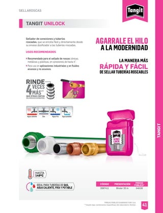 SELLAROSCAS
TANGIT UNILOCK
Sellador de conexiones y tuberías
roscadas, que se enrolla fácil y directamente desde
su envase dosificador a las tuberías roscadas.
USOS RECOMENDADOS
Recomendado para el sellado de roscas cónicas,
metálicas y plásticas, en conexiones de hasta 4”.
Para uso en aplicaciones industriales y en fluidos
acuosos y no acuosos.
CÓDIGO PRESENTACIÓN PRECIO
PÚBLICO*
2087411 Blister 20 m $48.00
41
HASTA
149OC
IDEAL PARA TUBERÍAS DE GAS,
AGUA CALIENTE, FRÍA Y POTABLE.
4
RINDE
VECES
MÁS*
QUE OTRAS CINTAS
SELLAROSCASDEUSOINDUSTRIAL
Agua caliente Gas Agua fría Agua potable
LA MANERA MÁS
RÁPIDA Y FÁCIL
DESELLARTUBERÍASROSCABLES
AGARRALEELHILO
A LA MODERNIDAD
TANGIT
*PRECIO PÚBLICO SUGERIDO CON I.V.A.
**Usado bajo condiciones especificas del laboratorio Henkel.
*
 
