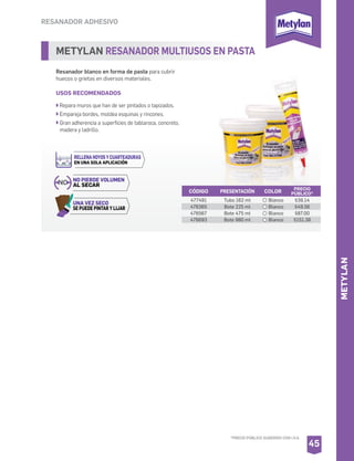 RESANADOR ADHESIVO
METYLAN RESANADOR MULTIUSOS EN PASTA
Resanador blanco en forma de pasta para cubrir
huecos o grietas en diversos materiales.
USOS RECOMENDADOS
Repara muros que han de ser pintados o tapizados.
Empareja bordes, moldea esquinas y rincones.
Gran adherencia a superficies de tablaroca, concreto,
madera y ladrillo.
CÓDIGO PRESENTACIÓN PRECIO
PÚBLICO*
477491
476365
476567
476693
Tubo 162 ml
Bote 225 ml
Bote 475 ml
Bote 980 ml
$39.14
$49.56
$87.00
$151.38
45
COLOR
Blanco
Blanco
Blanco
Blanco
NO NO PIERDE VOLUMEN
AL SECAR
UNA VEZ SECO
SE PUEDE PINTAR Y LIJAR
RELLENA HOYOS Y CUARTEADURAS
EN UNA SOLA APLICACIÓN
METYLAN
*PRECIO PÚBLICO SUGERIDO CON I.V.A.
 