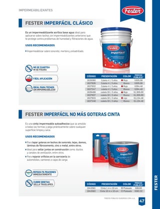 FESTER IMPERFÁCIL CLÁSICO
Es un impermeabilizante acrílico base agua ideal para
aplicarse sobre techos sin impermeabilizantes anteriores que
te protege contra problemas de humedad y filtraciones de agua.
USOS RECOMENDADOS
Impermeabilizar sobre concreto, mortero y enladrillado.
CÓDIGO PRESENTACIÓN PRECIO
PÚBLICO*
1628360
1627926
1627932
1627247
1628466
1627927
1627933
1627248
Cubeta 4 l / 5 años
Cubeta 4 l / 5 años
Cubeta 4 l / 3 años
cubeta 4 l / 3 años
cubeta 19 l / 5 años
cubeta 19 l / 5 años
cubeta 19 l / 3 años
cubeta 19 l / 3 años
$305.08
$305.08
$264.48
$264.48
$1,305.00
$1,305.00
$1,134.48
$1,134.48
COLOR
Rojo
Blanco
Rojo
Blanco
Rojo
Blanco
rojo
Blanco
FESTER IMPERFÁCIL NO MÁS GOTERAS CINTA
Es una cinta impermeable autoadhesiva que se amolda
a todas las formas y pega prácticamente sobre cualquier
superficie limpia y seca.
USOS RECOMENDADOS
Para tapar goteras en techos de concreto, tejas, domos,
láminas de fibrocemento, cinc o metal, entre otros.
Ideal para sellar juntas en construcción como: ductos
y canales de ventilación, entre otros.
Para reparar orificios en la carrocería de:
automóviles, camiones o cajas de carga.
CÓDIGO PRESENTACIÓN PRECIO
PÚBLICO*
1943581
1943582
Cinta 1 m x 10 cm
Cinta 10 m x 10 cm
$98.60
$582.32
COLOR
Plateado
Plateado
IMPERMEABILIZANTES
47
IDEAL PARA TECHOS
SIN IMPERMEABILIZAR
FÁCIL APLICACIÓN
NO SE CUARTEA
NI SE FISURA
REPARA FILTRACIONES
INMEDIATAMENTE
CUBRE GRIETAS
SELLA TRASLAPES
FESTER
*PRECIO PÚBLICO SUGERIDO CON I.V.A.
 
