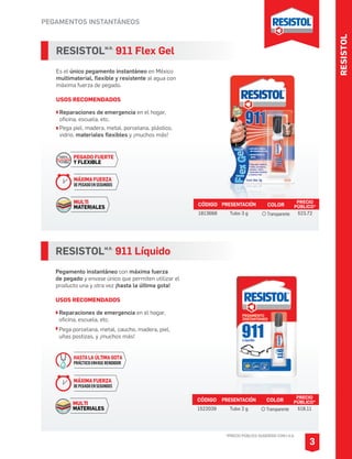 RESISTOL
PEGAMENTOS INSTANTÁNEOS
*PRECIO PÚBLICO SUGERIDO CON I.V.A.
RESISTOLM.R.
911 Flex Gel
Es el único pegamento instantáneo en México
multimaterial, flexible y resistente al agua con
máxima fuerza de pegado.
USOS RECOMENDADOS
Reparaciones de emergencia en el hogar,
oficina, escuela, etc.
Pega piel, madera, metal, porcelana, plástico,
vidrio, materiales flexibles y ¡muchos más!
CÓDIGO PRESENTACIÓN PRECIO
PÚBLICO*
1813668 Tubo 3 g $23.72
3
MÁXIMA FUERZA
DEPEGADOENSEGUNDOS
MULTI
MATERIALES
PEGADO FUERTE
Y FLEXIBLE
RESISTOLM.R.
911 Líquido
Pegamento instantáneo con máxima fuerza
de pegado y envase único que permiten utilizar el
producto una y otra vez ¡hasta la última gota!
USOS RECOMENDADOS
Reparaciones de emergencia en el hogar,
oficina, escuela, etc.
Pega porcelana, metal, caucho, madera, piel,
uñas postizas, y ¡muchos más!
CÓDIGO PRESENTACIÓN PRECIO
PÚBLICO*
1522039 Tubo 2 g $18.11
COLOR
Transparente
COLOR
Transparente
HASTA LA ÚLTIMA GOTA
PRÁCTICO ENVASE RENDIDOR
MÁXIMA FUERZA
DEPEGADOENSEGUNDOS
MULTI
MATERIALES
 