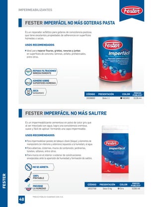*PRECIO PÚBLICO SUGERIDO CON I.V.A.
FESTER
FESTER IMPERFÁCIL NO MÁS GOTERAS PASTA
Es un reparador asfáltico para goteras de consistencia pastosa,
que tiene excelentes propiedades de adherencia en superficies
húmedas o secas.
USOS RECOMENDADOS
Ideal para reparar fisuras, grietas, ranuras y juntas
en superficies de concreto, láminas, asfalto, prefabricados,
entre otros.
CÓDIGO PRESENTACIÓN PRECIO
PÚBLICO*
1628800 Bote 1 l $126.44
COLOR
NEGRO
FESTER IMPERFÁCIL NO MÁS SALITRE
Es un impermeabilizante cementoso en polvo de color gris que
al ser mezclado con agua, logra una consistencia cremosa,
suave y fácil de aplicar; formando una capa impermeable.
USOS RECOMENDADOS
Para impermeabilizar paredes de tabique o block (bloque) y elementos de
mampostería (en interiores y exteriores) expuestos a la humedad y al agua.
Para albercas, cisternas, muros de contención, jardinerías,
túneles, sótanos, entre otros.
Para muros en el interior o exterior de construcciones
envejecidas ante la aparición de humedad y formación de salitre.
CÓDIGO PRESENTACIÓN PRECIO
PÚBLICO*
1632758 Saco 5 kg $206.48
COLOR
Gris
IMPERMEABILIZANTES
48
REPARA FILTRACIONES
INMEDIATAMENTE
ADHIERE SOBRE
SUPERFICIES HÚMEDAS
SECA
RAPIDAMENTE
30
MINS.
NO SE AGRIETA
100%
PINTABLE
PREVIENE
LA HUMEDAD
PRESENTACIÓN
 