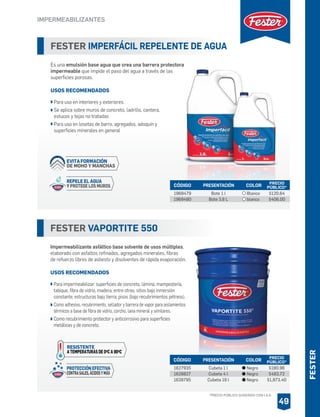 FESTER IMPERFÁCIL REPELENTE DE AGUA
Es una emulsión base agua que crea una barrera protectora
impermeable que impide el paso del agua a través de las
superficies porosas.
USOS RECOMENDADOS
Para uso en interiores y exteriores.
Se aplica sobre muros de concreto, ladrillo, cantera,
estucos y tejas no tratadas
Para uso en losetas de barro, agregados, adoquín y
superficies minerales en general
CÓDIGO PRESENTACIÓN PRECIO
PÚBLICO*
1969479
1969480
Bote 1 l
Bote 3.8 L
$120.64
$406.00
COLOR
Blanco
blanco
FESTER VAPORTITE 550
Impermeabilizante asfáltico base solvente de usos múltiples,
elaborado con asfaltos refinados, agregados minerales, fibras
de refuerzo libres de asbesto y disolventes de rápida evaporación.
USOS RECOMENDADOS
Para impermeabilizar: superficies de concreto, lámina, mampostería,
tabique, fibra de vidrio, madera, entre otras; sitios bajo inmersión
constante; estructuras bajo tierra; pisos (bajo recubrimientos pétreos).
Como adhesivo, recubrimiento, sellador y barrera de vapor para aislamientos
térmicos a base de fibra de vidrio, corcho, lana mineral y similares.
Como recubrimiento protector y anticorrosivo para superficies
metálicas y de concreto.
CÓDIGO PRESENTACIÓN PRECIO
PÚBLICO*
1627935
1628827
1628795
Cubeta 1 l
Cubeta 4 l
Cubeta 19 l
$180.96
$483.72
$1,873.40
COLOR
Negro
Negro
Negro
IMPERMEABILIZANTES
49
PROTECCIÓN EFECTIVA
CONTRASALES,ÁCIDOSYMÁS
RESISTENTE
A TEMPERATURAS DE 0OC A 90OC
FESTER
*PRECIO PÚBLICO SUGERIDO CON I.V.A.
REPELE EL AGUA
Y PROTEGE LOS MUROS
EVITAFORMACIÓN
DE MOHO Y MANCHAS
 