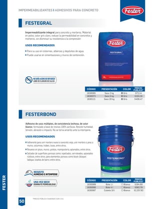 SISTA
*PRECIO PÚBLICO SUGERIDO CON I.V.A.
FESTER
FESTEGRAL
Impermeabilizante integral para concreto y morteros. Material
en polvo, color gris claro, reduce la permeabilidad en concretos y
morteros, sin disminuir su resistencia a la compresión
USOS RECOMENDADOS
Para su uso en cisternas, albercas y depósitos de agua.
Puede usarse en cimentaciones y muros de contención.
CÓDIGO PRESENTACIÓN PRECIO
PÚBLICO*
1630095
1630073
1630121
Saco 2 kg
Saco 5 kg
Saco 20 kg
$72.14
$153.19
$409.47
COLOR
Gris
Gris
Gris
FESTERBOND
Adhesivo de usos múltiples, de consistencia lechosa, de color
blanco, formulado a base de resinas 100% acrílicas. Resiste humedad,
tensión, abrasión e impacto. No se torna amarillo ante la intemperie.
USOS RECOMENDADOS
Adherente para unir mortero nuevo a concreto viejo, unir mortero o yeso a
muros, columnas, trabes, losas, entre otros.
Resanes en pisos, muros, grietas, mampostería, aplanados, entre otros.
Sellador de superficies porosas como: repellados, serroteados, aplanados
rústicos, entre otros; para elementos porosos como block (bloque)
tabique, losetas de barro, entre otros.
CÓDIGO PRESENTACIÓN PRECIO
PÚBLICO*
1630089
1630090
1630087
Bote 1 l
Bote 4 l
Cubeta 19 l
$184.60
$582.78
$2,257.82
COLOR
Blanco
Blanco
Blanco
IMPERMEABILIZANTES I ADHESIVOS PARA CONCRETO
50
CaCl2
NODAÑAACERODEREFUERZO
LIBREDECLORURODECALCIO
UNA VEZ SECO
DISMINUYEPERMEABILIDAD
RESISTE
HUMEDAD E INTEMPERIE
 