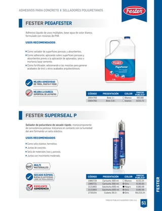 ADHESIVOS PARA CONCRETO I SELLADORES POLIURETANOS
51
FESTER SUPERSEAL P
Sellador de poliuretano de secado rápido, monocomponente
de consistencia pastosa. Vulcaniza en contacto con la humedad
del aire formando un sello elástico.
USOS RECOMENDADOS
Como sello elástico, hermético.
Juntas de concreto.
Sello de materiales lisos y porosos.
Juntas con movimiento moderado.
CÓDIGO PRESENTACIÓN PRECIO
PÚBLICO*COLOR
1985719
1985721
2121992
2121993
1720154
Cartucho 300 ml
Cartucho 300 ml
Salchicha 600 ml
Salchicha 600 ml
Cubeta 26.5 l
$132.24
$130.93
$180.59
$180.59
$9,223.24
Blanco
Gris
Negro
Gris
Gris
FESTER PEGAFESTER
Adhesivo líquido de usos múltiples, base agua de color blanco,
formulado con resisnas de PVA
USOS RECOMENDADOS
Como sellador de superficies porosas y absorbentes.
Como adherente, aplicando sobre superficies porosas y
absorbentes previo a la aplicación de aplanados, yeso o
morteros base cemento.
Como fortificador, adicionando a las mezclas para generar
acabados de tirol u otros acabados arquitectónicos.
CÓDIGO PRESENTACIÓN PRECIO
PÚBLICO*
2004793
2004792
Bote 1 l
Bote 3.8 l
$63.80
$222.72
COLOR
Blanco
blanco
MEJORA LA DUREZA
SUPERFICIALDELASPASTAS
MEJORA ADHESIVIDAD
DE TIROL, PASTAY YESO
MULTI
MATERIALES
SECADO RÁPIDO,
BUENA ELASTICIDAD,
LIBRE DE PEGAJOSIDAD.
EXCELENTE
ADHERENCIA
FESTER
*PRECIO PÚBLICO SUGERIDO CON I.V.A.
 