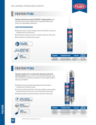 *PRECIO PÚBLICO SUGERIDO CON I.V.A.
FESTER
SELLADORES TECNOLOGÍA FLEXTEC
52
FESTER FT201
Sellador elástico de un componente ideal para juntas de
alto movimiento, que cura con la humedad del ambiente, para
uso en interiores y exteriores, basado en la tecnología Flextec®
exclusiva de Henkel
Sellado de juntas de expansión/dilatación (horizontales y
verticales) en fachadas y pisos.
Juntas entre placas de concreto, estructuras metálicas, cantera, piedras
naturales (granito, mármol, etc.) y otros materiales de construcción.
Sellado de páneles de fibrocemento y concreto, entre otros.
CÓDIGO PRESENTACIÓN PRECIO
PÚBLICO*
1895915
1895914
1927932
Cartucho 280 ml
Cartucho 280 ml
Salchicha 600 ml
$187.02
$187.02
$305.28
COLOR
Blanco
gris
Gris
FESTER FT101
Sellador HíbridoTecnología FLEXTEC® multipropósito ideal
para sello entre juntas movimientos moderados además de
contar con capacidades adhesivas.
USOS RECOMENDADOS
Ideal para sellar, rellenar y pegar juntas de conexión y fisuras en
materiales de la construcción
Instalación de ventanas, puertas, muebles, cubiertas, entre otros.
Para sellado en fachadas de concreto.
CÓDIGO PRESENTACIÓN PRECIO
PÚBLICO*
1894506
1894505
Cartucho 280 ml
Cartucho 280 ml
$172.26
$172.26
COLOR
Blanco
gris
SELLADOR
+ ADHESIVO
RESISTE
RAYOS UV
S+A
100%
PINTABLE
100%
PINTABLE
PARA JUNTAS
DE ALTO MOVIMIENTO
MULTI
MATERIALES
 