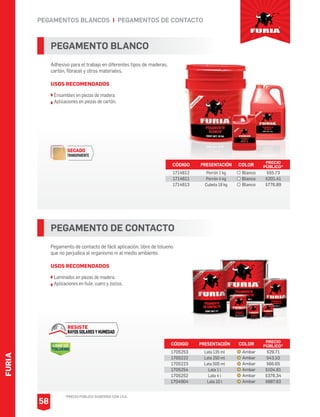 *PRECIO PÚBLICO SUGERIDO CON I.V.A.
PEGAMENTOS BLANCOS I PEGAMENTOS DE CONTACTO
PEGAMENTO BLANCO
Adhesivo para el trabajo en diferentes tipos de maderas,
cartón, fibracel y otros materiales.
USOS RECOMENDADOS
Ensambles en piezas de madera.
Aplicaciones en piezas de cartón.
CÓDIGO PRESENTACIÓN PRECIO
PÚBLICO*
1714612
1714611
1714613
Porrón 1 kg
Porrón 4 kg
Cubeta 18 kg
$55.73
$201.41
$776.89
PEGAMENTO DE CONTACTO
Pegamento de contacto de fácil aplicación, libre de tolueno
que no perjudica al organismo ni al medio ambiente.
USOS RECOMENDADOS
Laminados en piezas de madera.
Aplicaciones en hule, cuero y zoclos.
CÓDIGO PRESENTACIÓN PRECIO
PÚBLICO*
1705253
1705222
1705223
1705254
1705252
1704904
Lata 135 ml
Lata 250 ml
Lata 500 ml
Lata 1 l
Lata 4 l
Lata 10 l
$29.71
$43.10
$66.65
$104.61
$376.34
$887.83
FURIA
58
SECADO
TRANSPARENTE
LIBRE DE
TOLUENO
RESISTE
RAYOS SOLARES Y HUMEDAD
COLOR
Blanco
Blanco
Blanco
COLOR
Ambar
Ambar
Ambar
Ambar
Ambar
Ambar
 