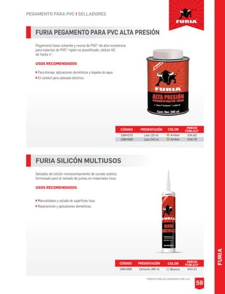FURIA
59
PEGAMENTO PARA PVC I SELLADORES
FURIA PEGAMENTO PARA PVC ALTA PRESIÓN
Pegamento base solvente y resina de PVC* de alta resistencia
para tuberías de PVC* rígido no plastificado, cédula 40
de hasta 4”.
USOS RECOMENDADOS
Para drenaje, aplicaciones domésticas y bajadas de agua.
En conduit para cableado eléctrico.
CÓDIGO PRESENTACIÓN PRECIO
PÚBLICO*
1984570
1984569
Lata 125 ml
Lata 240 ml
$34.62
$49.79
FURIA SILICÓN MULTIUSOS
Sellados de silicón monocomponente de curado acético
formulado para el sellado de juntas en materiales lisos.
USOS RECOMENDADOS
Manualidades y sellado de superficies lisas.
Reparaciones y aplicaciones domésticas.
CÓDIGO PRESENTACIÓN PRECIO
PÚBLICO*
1984568 Cartucho 280 ml $42.13
COLOR
Ambar
Ambar
COLOR
Blanco
*PRECIO PÚBLICO SUGERIDO CON I.V.A.
 