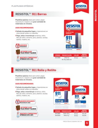 RESISTOL
PLASTILINAS EPÓXICAS
*PRECIO PÚBLICO SUGERIDO CON I.V.A.
RESISTOLM.R.
911 Barras
Plastilina epóxica ideal para sellar, pegar,
reconstruir o reparar una gran variedad de
materiales en minutos.
USOS RECOMENDADOS
Sellado de pequeñas fugas y reparaciones en
sitios donde soldar es imposible.
Pega, sella o reconstruye cerámica, vidrio,
fibra de vidrio, cemento, yeso, plástico, azulejo,
ladrillo, madera, etc.
CÓDIGO PRESENTACIÓN PRECIO
PÚBLICO*
1642866 2 Barras
De 10 g cada una
$18.21
RESISTOLM.R.
911 Rollo y Rollito
Plastilina epóxica ideal para sellar, pegar,
reconstruir o reparar una gran variedad de
materiales en minutos.
USOS RECOMENDADOS
Sellado de pequeñas fugas y reparaciones en
sitios donde soldar es imposible.
Pega, sella o reconstruye cerámica, vidrio,
fibra de vidrio, cemento, yeso, plástico, azulejo,
ladrillo, madera, etc.
CÓDIGO PRESENTACIÓN PRECIO
PÚBLICO*
1642865
1642916
Rollo 48 g
Rollo 5 g
$41.32
$15.84
5
COLOR
Azul
Azul
COLOR
AzulRESISTENTE A TEMPERATURAS
EXTREMASDE-30OCA150OC
ENDURECE
RÁPIDAMENTE
15MIN
SE PUEDE LIJAR,
PULIR, PINTAR Y TALADRAR
RESISTENTE A TEMPERATURAS
EXTREMASDE-30OCA150OC
ENDURECE RÁPIDAMENTE
INCLUSOBAJOELAGUA
5MIN
SE PUEDE LIJAR,
PULIR, PINTAR Y TALADRAR
 