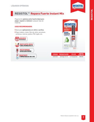 RESISTOL
LÍQUIDOS EPÓXICOS
*PRECIO PÚBLICO SUGERIDO CON I.V.A.
7
RESISTOLM.R.
Repara Fuerte Instant Mix
Pegamento epóxico extra fuerte ideal para
pegar, reparar o rellenar cualquier tipo de
material.
USOS RECOMENDADOS
Ideal para aplicaciones en vidrio o acrílico.
Pega madera, metal, fibra de vidrio, porcelana,
cerámica, mármol, piedra, PVC rígido, etc.
CÓDIGO PRESENTACIÓN PRECIO
PÚBLICO*
1524151 Jeringa 14 ml $56.82
COLOR
Transparente
RESISTENTE
ATEMPERATURASDE-30OCA70OC
ENDURECE
RÁPIDAMENTE
60SEG
RESISTE ACEITES, GRASAS,
FLUIDOS,ANTICONGELANTES,ETC.
PRÁCTICO EMPAQUE
CONMEZCLADORINTANTÁNEO
 