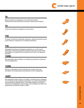 23
www.cadeco.com.mx
T29
En ambas condiciones ambientales, genéricas y altamente abrasivas esta la
punta multiusos, es popular por su excelente penetración.
T48
Sobresaliente resistencia al desgaste combinada con un alto nivel de
penetración. Esta punta proporciona protección extra para la parte inferior
del adaptador y es ideal donde las condiciones de la tierra son altamente
abrasivas.
15206
Este espaciador está atornillado a la cuchilla para proporcionar protección
entre los adaptadores.
15208
Este es un espaciador de forma tradicional de montaje inferior que
atornillado a la cuchilla proporciona protección entre los adaptadores.
16207
Este espaciador puede cortarse a la medida y montarse entre los adaptado-
res. El montaje se hace soldando el espaciador a la cuchilla (especialmente
recomendado para aplicaciones XD, o de trabajo pesado) o de inserción
mecánica a los adaptadores. Para el último caso se deberán de soldar a los
espaciadores los soportes (16205 y 16206).
T9
Punta extra resistente al desgaste en la cara inferior.
T8
Máxima resistencia al desgaste en tierra altamente abrasiva.
Particularmente adecuada donde se requiere material extra resistente.
 