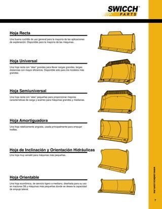 7
www.cadeco.com.mx
Hoja Recta
Una buena cuchilla de uso general para la mayoría de las aplicaciones
de explanación. Disponible para la mayoría de las máquinas.
Hoja Universal
Una hoja recta con “alas” grandes para llevar cargas grandes, largas
distancias con mayor eficiencia. Disponible sólo para los modelos más
grandes.
Hoja Semiuniversal
Una hoja recta con “alas” pequeñas para proporcionar mejores
características de carga y acarreo para máquinas grandes y medianas.
Hoja Amortiguadora
Una hoja relativamente angosta, usada principalmente para empujar
traíllas.
Hoja de Inclinación y Orientación Hidráulicas
Hoja Orientable
Una hoja económica, de servicio ligero a mediano, diseñada para su uso
en tractores D8 y máquinas más pequeñas donde se desea la capacidad
de empuje lateral.
Una hoja muy versátil para máquinas más pequeñas.
Cuchillas de Tractores Topadores
Hoja recta (S)
Una buena cuc
de explanación
Hoja universa
Una hoja recta
distancias con
más grandes.
Hoja semiuniv
Una hoja recta
características
Hoja amortigu
Una hoja relat
empujar traílla
Hoja de inclin
Una hoja muy
Hoja orientab
Una hoja econó
en tractores D8
de empuje late
108
Herramientas de corte – Hojas de T
 