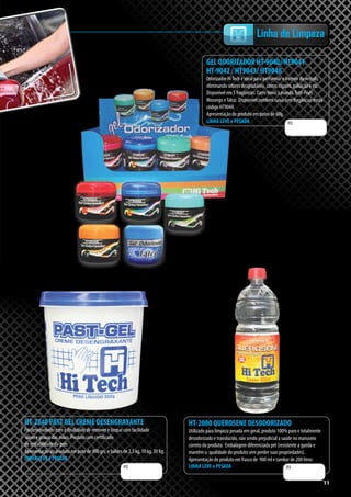 11
Linha de Limpeza
HT-2240 PAST GEL CREME DESENGRAXANTE
Foi desenvolvido com a finalidade de remover e limpar com facilidade
óleos e graxas das mãos. Produto com certificado
de irritabilidade da pele.
Apresentação do produto em pote de 900 grs, e baldes de 2,5 kg, 10 kg, 20 Kg.
LINHA LEVE e PESADA
HT-2080 QUEROSENE DESODORIZADO
Utilizado para limpeza pesada em geral, produto 100% puro e totalmente
desodorizado e translúcido, não sendo prejudicial a saúde no manuseio
correto do produto. Embalagem diferenciada pet (resistente a queda e
mantêm a qualidade do produto sem perder suas propriedades).
Apresentação do produto em frasco de 900 ml e tambor de 200 litros
LINHA LEVE e PESADAR$ R$
11
GEL ODORIZADOR HT-9040/ HT9041
HT-9042 / HT9043/ HT9048
Odorizador HiTech é ideal para perfurmar o interior do veículo,
eliminando odores desgradáveis, como: cigarro, poluição e etc.
Disponível em 5 fragâncias: Carro Novo, Lavanda,Tutti-Fruti ,
Morango eTalco. Disponível também caixa com fragâncias mista
código HT9044.
Apresentação do produto em potes de 60g.
LINHA LEVE e PESADA R$
 