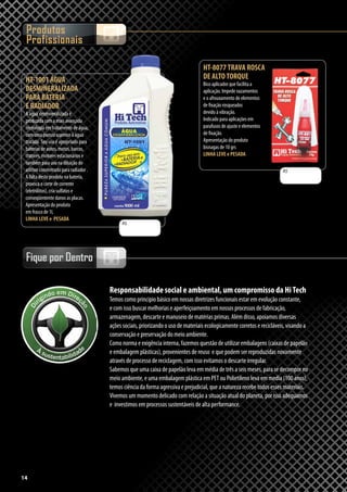 14
Produtos
Profissionais
Fique por Dentro
R$
R$
HT-8077TRAVA ROSCA
DE ALTOTORQUE
Bico aplicador que facilita a
aplicação. Impede vazamentos
e o afrouxamento de elementos
de fixação rosqueados
devido à vibração.
Indicado para aplicações em
parafusos de ajuste e elementos
de fixação.
Apresentação do produto
bisnagas de 10 grs
LINHA LEVE e PESADA
14
Responsabilidade social e ambiental, um compromisso da HiTech
Temos como principio básico em nossas diretrizes funcionais estar em evolução constante,
e com isso buscar melhorias e aperfeiçoamento em nossos processos de fabricação,
armazenagem, descarte e manuseio de matérias primas. Além disso, apoiamos diversas
ações sociais, priorizando o uso de materiais ecologicamente corretos e recicláveis, visando a
conservação e preservação do meio ambiente.
Como norma e exigência interna, fazemos questão de utilizar embalagens (caixas de papelão
e embalagem plásticas), provenientes de reuso e que podem ser reproduzidas novamente
através de processo de reciclagem, com isso evitamos o descarte irregular.
Sabemos que uma caixa de papelão leva em média de três a seis meses, para se decompor no
meio ambiente, e uma embalagem plástica em PET ou Polietileno leva em media (100 anos),
temos ciência da forma agressiva e prejudicial, que a natureza recebe todos esses materiais.
Vivemos um momento delicado com relação a situação atual do planeta, por isso adequamos
e investimos em processos sustentáveis de alta performance.
HT-1001 ÁGUA
DESMINERALIZADA
PARA BATERIA
E RADIADOR
A água desmineralizada é
produzida com a mais avançada
tecnologia em tratamento de água,
com uma pureza superior à água
tratada. Seu uso é apropriado para
baterias de autos, motos, barcos,
tratores, motores estacionários e
também para uso na diluição do
aditivo concentrado para radiador .
A falta deste produto na bateria,
provoca o corte de corrente
(eletrólitos), cria sulfatos e
conseqüentente danos as placas.
Apresentação do produto
em frasco de 1L
LINHA LEVE e PESADA
 