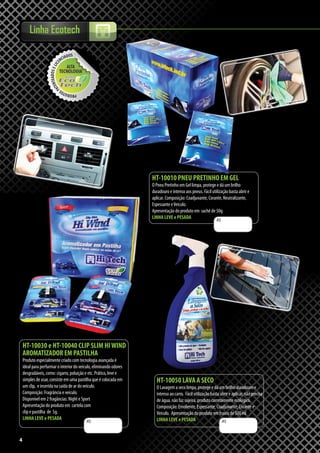 4
Linha Ecotech
4
R$
R$
HT-10010 PNEU PRETINHO EM GEL
O Pneu Pretinho em Gel limpa, protege e dá um brilho
duradouro e intenso aos pneus. Fácil utilização basta abrir e
aplicar. Composição: Coadjuvante, Corante, Neutralizante,
Espessante eVeículo.
Apresentação do produto em sachê de 50g
LINHA LEVE e PESADA
HT-10050 LAVA A SECO
O Lavagem a seco limpa, protege e dá um brilho duradouro e
intenso ao carro. Fácil utilização basta abrir e aplicar, não precisa
de água, não faz sujeira, produto corretamente ecológico.
Composição: Emoliente, Espessante, Coadjuvante, Corante e
Veículo. Apresentação do produto em frasco de 500 ml
LINHA LEVE e PESADAR$
HT-10030 e HT-10040 CLIP SLIM HIWIND
AROMATIZADOR EM PASTILHA
Produto especialmente criado com tecnologia avançada é
ideal para perfurmar o interior do veículo, eliminando odores
desgradáveis, como: cigarro, poluição e etc. Prático, leve e
simples de usar, consiste em uma pastilha que é colocada em
um clip, e inserida na saída de ar do veículo.
Composição: Fragrância e veículo.
Disponível em 2 fragâncias: Night e Sport
Apresentação do produto em cartela com
clip e pastilha de 5g.
LINHA LEVE e PESADA
 