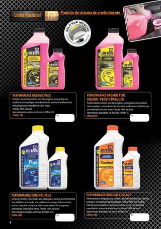 66
PERFORMANCE ORGANIC PLUS
Produto concentrado sintético, com base orgânica, protegendo com
excelência contra qualquer corrosão dentro do sistema de arrefecimento.
Indicado para uso moderado em carros novos.
Produto 100% nacional.
Apresentação do produto, em frasco de 500ml e 1L.
LINHA LEVE
PERFORMANCE ORGANIC PLUS
DILUÍDO - PRONTO PARA USO
Produto diluído sintético, com base orgânica, protegendo com excelência
contra qualquer corrosão dentro do sistema de arrefecimento. Indicado para
uso moderado em carros novos. Produto 100% nacional.
Apresentação do produto, em frasco de 500ml e 1L.
LINHA LEVE
PERFORMANCE ORIGINAL COOLANT
Oferece proteção adequada para o sistema de arrefecimento contra corrosão,
cavitação e ressecamento das mangueiras. PRONTO PARA USO. Produto
Indicado para completar o nível do reservatório, ou para troca total da
capacidade do sistema de arrefecimento. Produto 100% Nacional.
Apresentação do produto, em frascos de 500ml e 1 L.
LINHA LEVE
PERFORMANCE ORIGINAL PLUS
Composto sintético concentrado, para utilização no sistema de arrefecimento.
Seus inibidores de corrosão, tem excelência em proteger todos os metais,
contra a corrosão e cavitação, e inibir o ressecamento das mangueiras,
prolongando a vida útil do motor. Produto 100% nacional.
Apresentação do produto, em frasco de 500ml e 1L.
LINHA LEVE R$R$
Protetor do sistema de arrefecimento
Linha Nacional
R$ R$
 