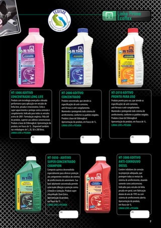 77
HT-5000 ADITIVO
CONCENTRADO LONG LIFE
Produto com tecnologia avançada e elevada
performance para aplicação em veículos de
linha leve, pesada e estacionários. Evita o
super aquecimento e protege contra corrosão e
congelamento. Indicado para todos os veículos
acima de 2001. Formulação orgânica.Vida útil
do produto, superior aos aditivos convencionais.
Produto à base de Etilenoglicol. Apresentação do
produto, em frasco de 1L . Disponível também
nas embalagens de 5, 20, 50 e 200 litros.
LINHA LEVE e PESADA
HT-2000 ADITIVO
CONCENTRADO
Produto concentrado, que atende as
especificações de anti-corrosivo,
anti-fervura e anti-congelamento.
Mantendo e protegendo todo sistema de
arrefecimento, conforme os padrões exigidos.
Produto à base de Etilenoglicol.
Apresentação do produto, em frasco de 1L.
LINHA LEVE e PESADA
HT-2010 ADITIVO
PRONTO PARA USO
Produto pronto para uso, que atende as
especificações de anti-corrosivo,
anti-fervura e anti-congelamento.
Mantendo e protegendo todo sistema de
arrefecimento, conforme os padrões exigidos.
Produto à base de Etilenoglicol.
Apresentação do produto, em frasco de 1L.
LINHA LEVE e PESADA
HT-3000 ADITIVO
ANTI-CORROSIVO
DIESEL
Contém inibidores de corrosão
na proporção adequada, que
protegem todos os metais do
sistema de arrefecimento, atuando
somente como anticorrosivo.
Indicados para veículos de linha
pesada em geral, com fabricação
abaixo do ano de 1995 ou com
sistema de arrefecimento aberto.
Apresentação do produto,
em frasco de 1L.
LINHA LEVE e PESADA
R$ R$ R$
R$ R$
Linha Prime
Ecoflex
HT-5050 - ADITIVO
SUPER CONCENTRADO
CHAMPION
Composto químico desenvolvido
especialmente para oferecer proteção
aos componentes metálicos do sistema
de arrefecimento de automóveis. Sua
base altamente concentrada permite
uma maior diluição e proteção contra
corrosão e cavitação. Produto super
concentrado. Dose Única.
Apresentação do produto,
em frasco de 1L.
LINHA LEVE e PESADA
 