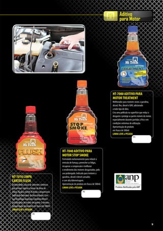 9
Aditivo
para Motor
HT-7040 ADITIVO PARA
MOTOR STOP SMOKE
Formulado exclusivamente para reduzir a
emissão de fumaça, preencher as folgas,
recuperar a compressão e melhorar
o rendimento dos motores desgastados, pelo
uso prolongado. Indicado para motores a
gasolina, álcool e diesel cansados
e com alta kilometragem.
Apresentação do produto em frasco de 500ml.
LINHA LEVE e PESADA
HT-7010 LIMPA
CARTER FLUSH
Desenvolvido à base de solventes sintéticos
que remove sujeiras e borras de óleos do
motor. Ajuda a mantê-lo limpo e proporciona
melhor performance do óleo utilizado. Com
sua tecnologia avançada o produto oferece
uma limpeza no motor em apenas 3 minutos.
Apresentação do produto em frasco de 500ml.
LINHA LEVE e PESADA
HT-7000 ADITIVO PARA
MOTORTREATMENT
Melhorador para motores novos a gasolina,
álcool, flex, diesel e GNV, adicionado
a todo tipo de óleo.
Cria uma pelílcula na superfície que reduz o
desgaste e protege as partes móveis do motor,
especialmente durante partidas a frio e em
condições extremas de utilização.
Apresentação do produto
em frasco de 500ml
LINHA LEVE e PESADA
R$
R$
R$
9
 