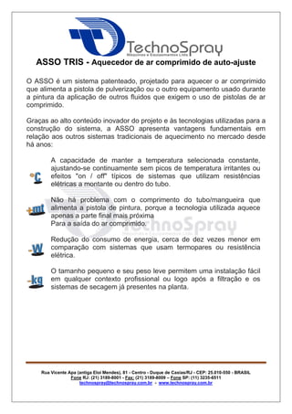 Rua Vicente Apa (antiga Eloi Mendes), 81 - Centro - Duque de Caxias/RJ - CEP: 25.010-550 - BRASIL
Fone RJ: (21) 3189-8001 - Fax: (21) 3189-8009 – Fone SP: (11) 3235-6511
technospray@technospray.com.br - www.technospray.com.br
ASSO TRIS - Aquecedor de ar comprimido de auto-ajuste
O ASSO é um sistema patenteado, projetado para aquecer o ar comprimido
que alimenta a pistola de pulverização ou o outro equipamento usado durante
a pintura da aplicação de outros fluidos que exigem o uso de pistolas de ar
comprimido.
Graças ao alto conteúdo inovador do projeto e às tecnologias utilizadas para a
construção do sistema, a ASSO apresenta vantagens fundamentais em
relação aos outros sistemas tradicionais de aquecimento no mercado desde
há anos:
A capacidade de manter a temperatura selecionada constante,
ajustando-se continuamente sem picos de temperatura irritantes ou
efeitos "on / off" típicos de sistemas que utilizam resistências
elétricas a montante ou dentro do tubo.
Não há problema com o comprimento do tubo/mangueira que
alimenta a pistola de pintura, porque a tecnologia utilizada aquece
apenas a parte final mais próxima
Para a saída do ar comprimido.
Redução do consumo de energia, cerca de dez vezes menor em
comparação com sistemas que usam termopares ou resistência
elétrica.
O tamanho pequeno e seu peso leve permitem uma instalação fácil
em qualquer contexto profissional ou logo após a filtração e os
sistemas de secagem já presentes na planta.
 