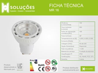 FICHA TÉCNICA
MR 16

Eficiência
[Lúmens/Watt]:
Fluxo luminoso
[Lúmens]:

500

Índice de reprodução
cromática [IRC]:

>85

Feixe luminoso:

38°

Temperatura de cor [K]:

3.000 | 4.000 | 5.500

Consumo [Watts]:

5

Voltagem [VAC]:

90 até 240

Opção Dimerizável:

Disponível

Fator de potência:

> 0.95

Material da carcaça:

Fundição de alumínio

Classificação IP:

IP44

Certificações:

CE, RoHS,

Garantia:

Produto
desenvolvido e
fabricado por:

100

3 anos

Produto distribuído
exclusivamente por:

 
