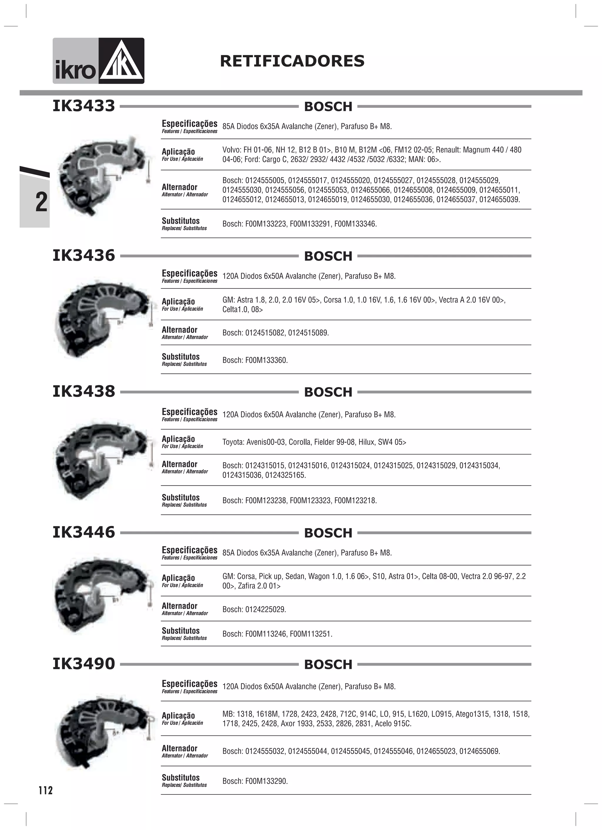 2
ik o RETIFICADORES
112
IK3433
85A Diodos 6x35A Avalanche (Zener), Parafuso B+ M8.
Volvo: FH 01-06, NH 12, B12 B 01>, B10 M, B12M <06, FM12 02-05; Renault: Magnum 440 / 480
04-06; Ford: Cargo C, 2632/ 2932/ 4432 /4532 /5032 /6332; MAN: 06>.
Bosch: F00M133223, F00M133291, F00M133346.
Especificações
Features / Especificaciones
Aplicação
For Use / Aplicación
Alternador
Alternator / Alternador
Substitutos
Replaces/ Substitutos
Bosch: 0124555005, 0124555017, 0124555020, 0124555027, 0124555028, 0124555029,
0124555030, 0124555056, 0124555053, 0124655066, 0124655008, 0124655009, 0124655011,
0124655012, 0124655013, 0124655019, 0124655030, 0124655036, 0124655037, 0124655039.
BOSCH
IK3436
120A Diodos 6x50A Avalanche (Zener), Parafuso B+ M8.
GM: Astra 1.8, 2.0, 2.0 16V 05>, Corsa 1.0, 1.0 16V, 1.6, 1.6 16V 00>, Vectra A 2.0 16V 00>,
Celta1.0, 08>
Bosch: F00M133360.
Especificações
Features / Especificaciones
Aplicação
For Use / Aplicación
Alternador
Alternator / Alternador
Substitutos
Replaces/ Substitutos
Bosch: 0124515082, 0124515089.
BOSCH
IK3438
120A Diodos 6x50A Avalanche (Zener), Parafuso B+ M8.
Toyota: Avenis00-03, Corolla, Fielder 99-08, Hilux, SW4 05>
Bosch: F00M123238, F00M123323, F00M123218.
Especificações
Features / Especificaciones
Aplicação
For Use / Aplicación
Alternador
Alternator / Alternador
Substitutos
Replaces/ Substitutos
Bosch: 0124315015, 0124315016, 0124315024, 0124315025, 0124315029, 0124315034,
0124315036, 0124325165.
BOSCH
IK3446
85A Diodos 6x35A Avalanche (Zener), Parafuso B+ M8.
GM: Corsa, Pick up, Sedan, Wagon 1.0, 1.6 06>, S10, Astra 01>, Celta 08-00, Vectra 2.0 96-97, 2.2
00>, Zafira 2.0 01>
Bosch: F00M113246, F00M113251.
Especificações
Features / Especificaciones
Aplicação
For Use / Aplicación
Alternador
Alternator / Alternador
Substitutos
Replaces/ Substitutos
Bosch: 0124225029.
BOSCH
IK3490
120A Diodos 6x50A Avalanche (Zener), Parafuso B+ M8.
MB: 1318, 1618M, 1728, 2423, 2428, 712C, 914C, LO, 915, L1620, LO915, Atego1315, 1318, 1518,
1718, 2425, 2428, Axor 1933, 2533, 2826, 2831, Acelo 915C.
Bosch: F00M133290.
Especificações
Features / Especificaciones
Aplicação
For Use / Aplicación
Alternador
Alternator / Alternador
Substitutos
Replaces/ Substitutos
Bosch: 0124555032, 0124555044, 0124555045, 0124555046, 0124655023, 0124655069.
BOSCH
 