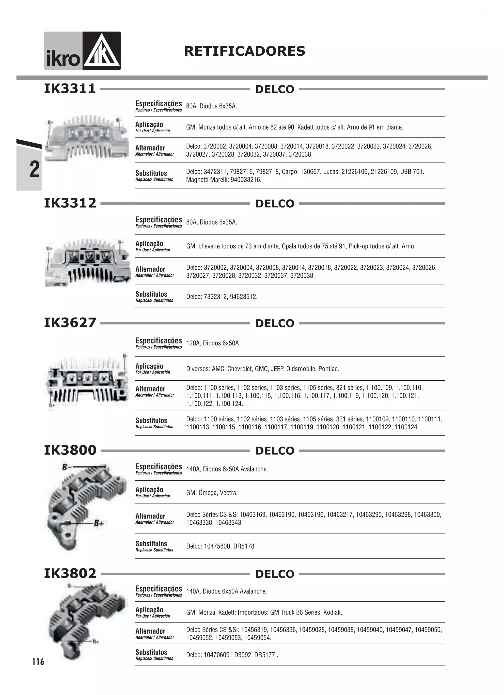 2
ik o RETIFICADORES
IK3312
116
IK3311
Delco: 3720002, 3720004, 3720008, 3720014, 3720018, 3720022, 3720023, 3720024, 3720026,
3720027, 3720028, 3720032, 3720037, 3720038.
GM: Monza todos c/ alt. Arno de 82 até 90, Kadett todos c/ alt. Arno de 91 em diante.Aplicação
For Use / Aplicación
Alternador
Alternator / Alternador
80A, Diodos 6x35A.
Delco: 3472311, 7982716, 7982718, Cargo: 130667. Lucas: 21226106, 21226109, UBB 701.
Magnetti Marelli: 940038216.
Especificações
Features / Especificaciones
Substitutos
Replaces/ Substitutos
DELCO
80A, Diodos 6x35A.
GM: chevette todos de 73 em diante, Opala todos de 75 até 91, Pick-up todos c/ alt. Arno.
Delco: 7332312, 94628512.
Especificações
Features / Especificaciones
Aplicação
For Use / Aplicación
Alternador
Alternator / Alternador
Substitutos
Replaces/ Substitutos
Delco: 3720002, 3720004, 3720008, 3720014, 3720018, 3720022, 3720023, 3720024, 3720026,
3720027, 3720028, 3720032, 3720037, 3720038.
DELCO
IK3627
120A, Diodos 6x50A.
Delco: 1100 séries, 1102 séries, 1103 séries, 1105 séries, 321 séries, 1.100.109, 1.100.110,
1.100.111, 1.100.113, 1.100.115, 1.100.116, 1.100.117, 1.100.119, 1.100.120, 1.100.121,
1.100.122, 1.100.124.
Diversos: AMC, Chevrolet, GMC, JEEP, Oldsmobile, Pontiac.
Delco: 1100 séries, 1102 séries, 1103 séries, 1105 séries, 321 séries, 1100109, 1100110, 1100111,
1100113, 1100115, 1100116, 1100117, 1100119, 1100120, 1100121, 1100122, 1100124.
Especificações
Features / Especificaciones
Aplicação
For Use / Aplicación
Alternador
Alternator / Alternador
Substitutos
Replaces/ Substitutos
DELCO
IK3800
GM: Ômega, Vectra.
Delco: 10475800, DR5178.
140A, Diodos 6x50A Avalanche.Especificações
Features / Especificaciones
Aplicação
For Use / Aplicación
Alternador
Alternator / Alternador
Substitutos
Replaces/ Substitutos
Delco Séries CS &S: 10463169, 10463190, 10463196, 10463217, 10463295, 10463298, 10463300,
10463338, 10463343.
DELCO
IK3802
140A, Diodos 6x50A Avalanche.
GM: Monza, Kadett; Importados: GM Truck B6 Series, Kodiak.
Delco: 10470609 , D3992, DR5177 .
Especificações
Features / Especificaciones
Aplicação
For Use / Aplicación
Alternador
Alternator / Alternador
Substitutos
Replaces/ Substitutos
Delco Séries CS &SI: 10456319, 10456336, 10459028, 10459038, 10459040, 10459047, 10459050,
10459052, 10459053, 10459054.
DELCO
 