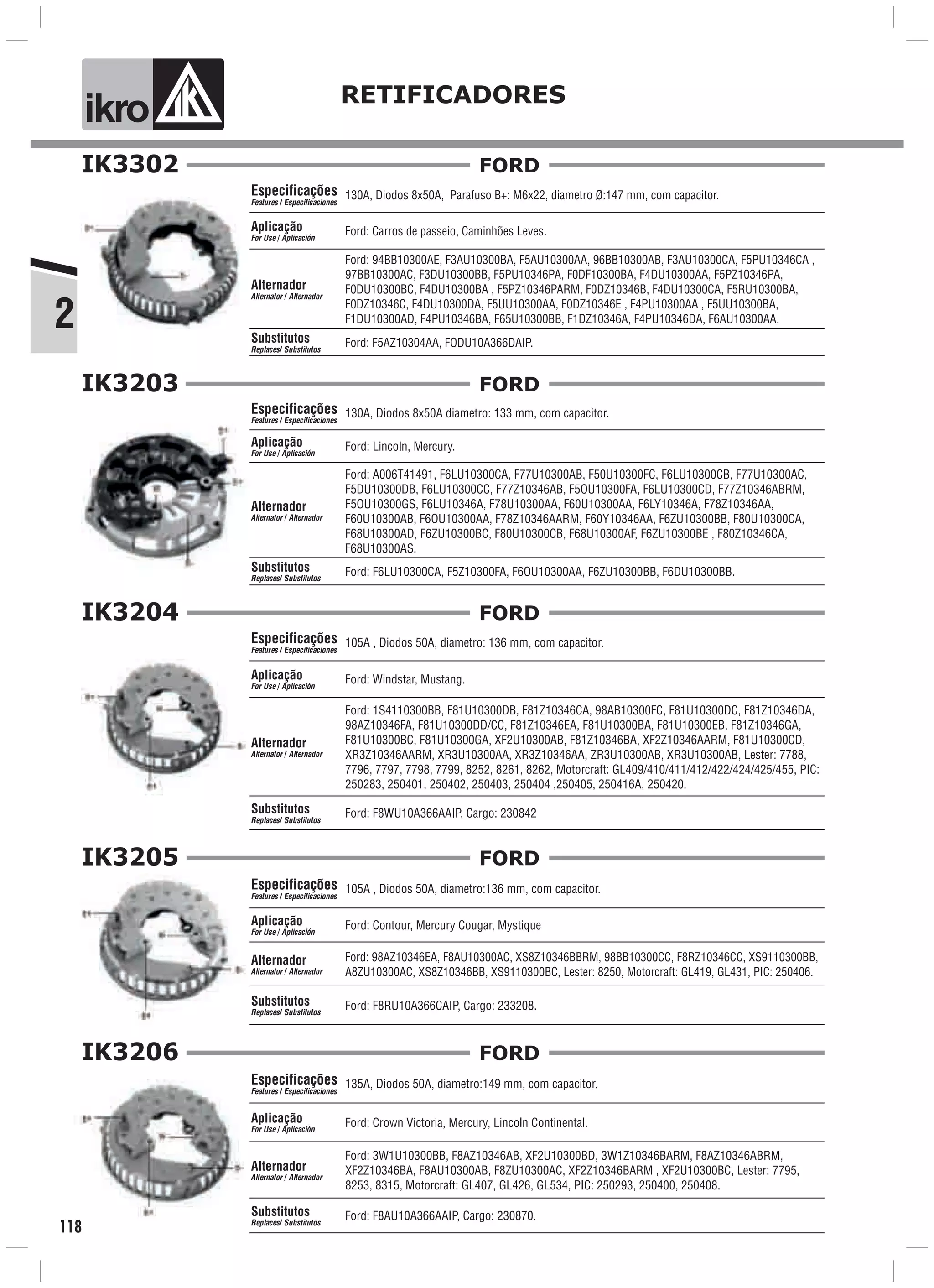 2
ik o RETIFICADORES
118
IK3302
130A, Diodos 8x50A, Parafuso B+: M6x22, diametro Ø:147 mm, com capacitor.
Ford: Carros de passeio, Caminhões Leves.
Especificações
Features / Especificaciones
Aplicação
For Use / Aplicación
Alternador
Alternator / Alternador
Ford: F5AZ10304AA, FODU10A366DAIP.Substitutos
Replaces/ Substitutos
Ford: 94BB10300AE, F3AU10300BA, F5AU10300AA, 96BB10300AB, F3AU10300CA, F5PU10346CA ,
97BB10300AC, F3DU10300BB, F5PU10346PA, F0DF10300BA, F4DU10300AA, F5PZ10346PA,
F0DU10300BC, F4DU10300BA , F5PZ10346PARM, F0DZ10346B, F4DU10300CA, F5RU10300BA,
F0DZ10346C, F4DU10300DA, F5UU10300AA, F0DZ10346E , F4PU10300AA , F5UU10300BA,
F1DU10300AD, F4PU10346BA, F65U10300BB, F1DZ10346A, F4PU10346DA, F6AU10300AA.
FORD
IK3203
130A, Diodos 8x50A diametro: 133 mm, com capacitor.
Ford: F6LU10300CA, F5Z10300FA, F6OU10300AA, F6ZU10300BB, F6DU10300BB.
Especificações
Features / Especificaciones
Ford: Lincoln, Mercury.Aplicação
For Use / Aplicación
Alternador
Alternator / Alternador
Substitutos
Replaces/ Substitutos
Ford: A006T41491, F6LU10300CA, F77U10300AB, F50U10300FC, F6LU10300CB, F77U10300AC,
F5DU10300DB, F6LU10300CC, F77Z10346AB, F5OU10300FA, F6LU10300CD, F77Z10346ABRM,
F5OU10300GS, F6LU10346A, F78U10300AA, F60U10300AA, F6LY10346A, F78Z10346AA,
F60U10300AB, F6OU10300AA, F78Z10346AARM, F60Y10346AA, F6ZU10300BB, F80U10300CA,
F68U10300AD, F6ZU10300BC, F80U10300CB, F68U10300AF, F6ZU10300BE , F80Z10346CA,
F68U10300AS.
FORD
IK3204
105A , Diodos 50A, diametro: 136 mm, com capacitor.
Ford: Windstar, Mustang.
Ford: F8WU10A366AAIP, Cargo: 230842
Especificações
Features / Especificaciones
Aplicação
For Use / Aplicación
Alternador
Alternator / Alternador
Substitutos
Replaces/ Substitutos
Ford: 1S4110300BB, F81U10300DB, F81Z10346CA, 98AB10300FC, F81U10300DC, F81Z10346DA,
98AZ10346FA, F81U10300DD/CC, F81Z10346EA, F81U10300BA, F81U10300EB, F81Z10346GA,
F81U10300BC, F81U10300GA, XF2U10300AB, F81Z10346BA, XF2Z10346AARM, F81U10300CD,
XR3Z10346AARM, XR3U10300AA, XR3Z10346AA, ZR3U10300AB, XR3U10300AB, Lester: 7788,
7796, 7797, 7798, 7799, 8252, 8261, 8262, Motorcraft: GL409/410/411/412/422/424/425/455, PIC:
250283, 250401, 250402, 250403, 250404 ,250405, 250416A, 250420.
FORD
IK3205
105A , Diodos 50A, diametro:136 mm, com capacitor.
Ford: Contour, Mercury Cougar, Mystique
Ford: F8RU10A366CAIP, Cargo: 233208.
Especificações
Features / Especificaciones
Aplicação
For Use / Aplicación
Alternador
Alternator / Alternador
Substitutos
Replaces/ Substitutos
Ford: 98AZ10346EA, F8AU10300AC, XS8Z10346BBRM, 98BB10300CC, F8RZ10346CC, XS9110300BB,
A8ZU10300AC, XS8Z10346BB, XS9110300BC, Lester: 8250, Motorcraft: GL419, GL431, PIC: 250406.
FORD
IK3206
135A, Diodos 50A, diametro:149 mm, com capacitor.
Ford: Crown Victoria, Mercury, Lincoln Continental.
Ford: F8AU10A366AAIP, Cargo: 230870.
Especificações
Features / Especificaciones
Aplicação
For Use / Aplicación
Alternador
Alternator / Alternador
Substitutos
Replaces/ Substitutos
Ford: 3W1U10300BB, F8AZ10346AB, XF2U10300BD, 3W1Z10346BARM, F8AZ10346ABRM,
XF2Z10346BA, F8AU10300AB, F8ZU10300AC, XF2Z10346BARM , XF2U10300BC, Lester: 7795,
8253, 8315, Motorcraft: GL407, GL426, GL534, PIC: 250293, 250400, 250408.
FORD
 