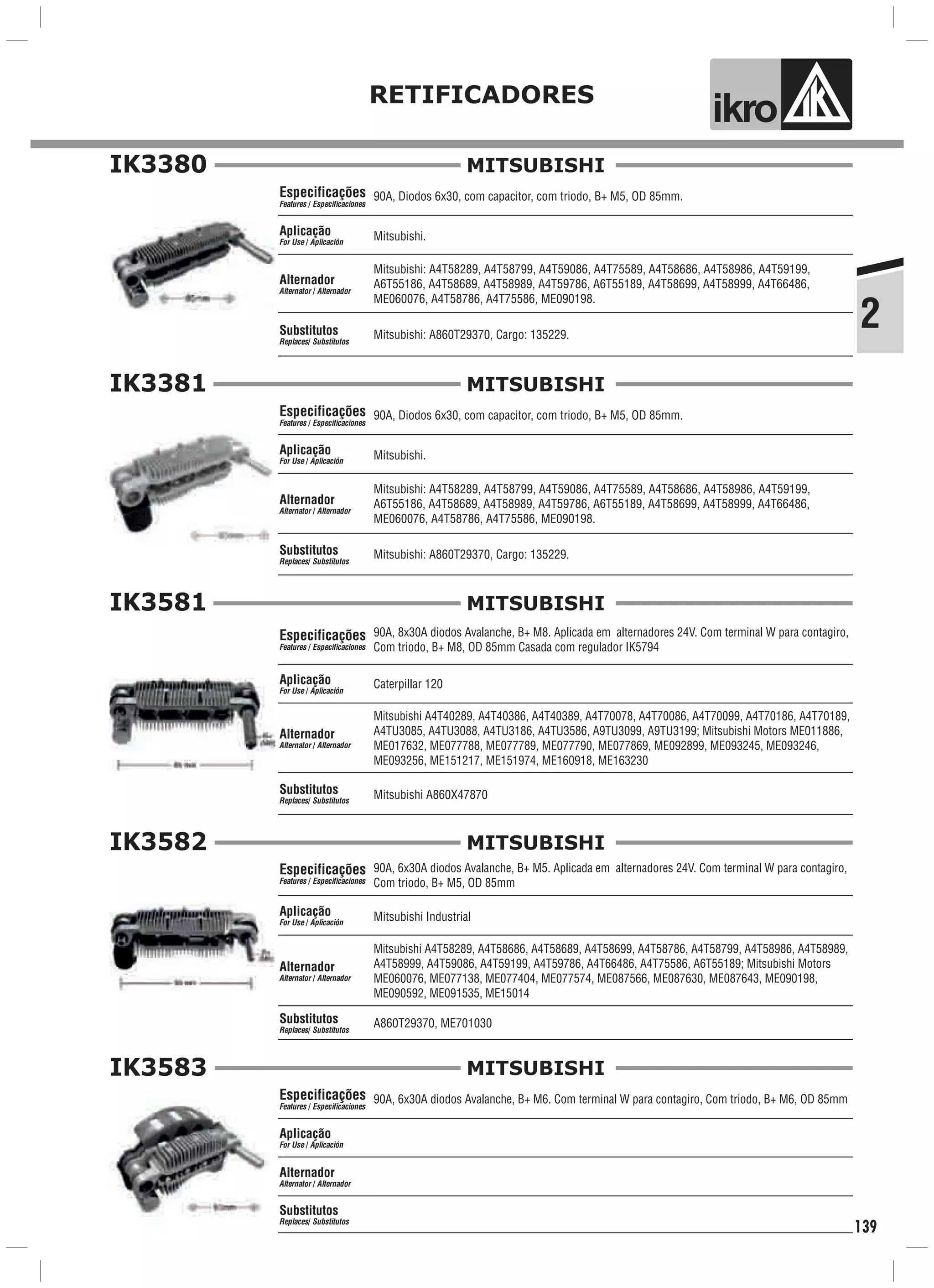2
RETIFICADORES
ik o
139
IK3380
90A, Diodos 6x30, com capacitor, com triodo, B+ M5, OD 85mm.
Mitsubishi.
Mitsubishi: A860T29370, Cargo: 135229.
Especificações
Features / Especificaciones
Aplicação
For Use / Aplicación
Alternador
Alternator / Alternador
Substitutos
Replaces/ Substitutos
Mitsubishi: A4T58289, A4T58799, A4T59086, A4T75589, A4T58686, A4T58986, A4T59199,
A6T55186, A4T58689, A4T58989, A4T59786, A6T55189, A4T58699, A4T58999, A4T66486,
ME060076, A4T58786, A4T75586, ME090198.
MITSUBISHI
IK3381
90A, Diodos 6x30, com capacitor, com triodo, B+ M5, OD 85mm.
Mitsubishi.
Mitsubishi: A860T29370, Cargo: 135229.
Especificações
Features / Especificaciones
Aplicação
For Use / Aplicación
Alternador
Alternator / Alternador
Substitutos
Replaces/ Substitutos
Mitsubishi: A4T58289, A4T58799, A4T59086, A4T75589, A4T58686, A4T58986, A4T59199,
A6T55186, A4T58689, A4T58989, A4T59786, A6T55189, A4T58699, A4T58999, A4T66486,
ME060076, A4T58786, A4T75586, ME090198.
MITSUBISHI
IK3581
90A, 8x30A diodos Avalanche, B+ M8. Aplicada em alternadores 24V. Com terminal W para contagiro,
Com triodo, B+ M8, OD 85mm Casada com regulador IK5794
Caterpillar 120
Mitsubishi A860X47870
Especificações
Features / Especificaciones
Aplicação
For Use / Aplicación
Alternador
Alternator / Alternador
Substitutos
Replaces/ Substitutos
Mitsubishi A4T40289, A4T40386, A4T40389, A4T70078, A4T70086, A4T70099, A4T70186, A4T70189,
A4TU3085, A4TU3088, A4TU3186, A4TU3586, A9TU3099, A9TU3199; Mitsubishi Motors ME011886,
ME017632, ME077788, ME077789, ME077790, ME077869, ME092899, ME093245, ME093246,
ME093256, ME151217, ME151974, ME160918, ME163230
MITSUBISHI
IK3582
90A, 6x30A diodos Avalanche, B+ M5. Aplicada em alternadores 24V. Com terminal W para contagiro,
Com triodo, B+ M5, OD 85mm
Mitsubishi Industrial
Especificações
Features / Especificaciones
Aplicação
For Use / Aplicación
Alternador
Alternator / Alternador
Substitutos
Replaces/ Substitutos
Mitsubishi A4T58289, A4T58686, A4T58689, A4T58699, A4T58786, A4T58799, A4T58986, A4T58989,
A4T58999, A4T59086, A4T59199, A4T59786, A4T66486, A4T75586, A6T55189; Mitsubishi Motors
ME060076, ME077138, ME077404, ME077574, ME087566, ME087630, ME087643, ME090198,
ME090592, ME091535, ME15014
MITSUBISHI
A860T29370, ME701030
IK3583
90A, 6x30A diodos Avalanche, B+ M6. Com terminal W para contagiro, Com triodo, B+ M6, OD 85mmEspecificações
Features / Especificaciones
Aplicação
For Use / Aplicación
Alternador
Alternator / Alternador
Substitutos
Replaces/ Substitutos
MITSUBISHI
 