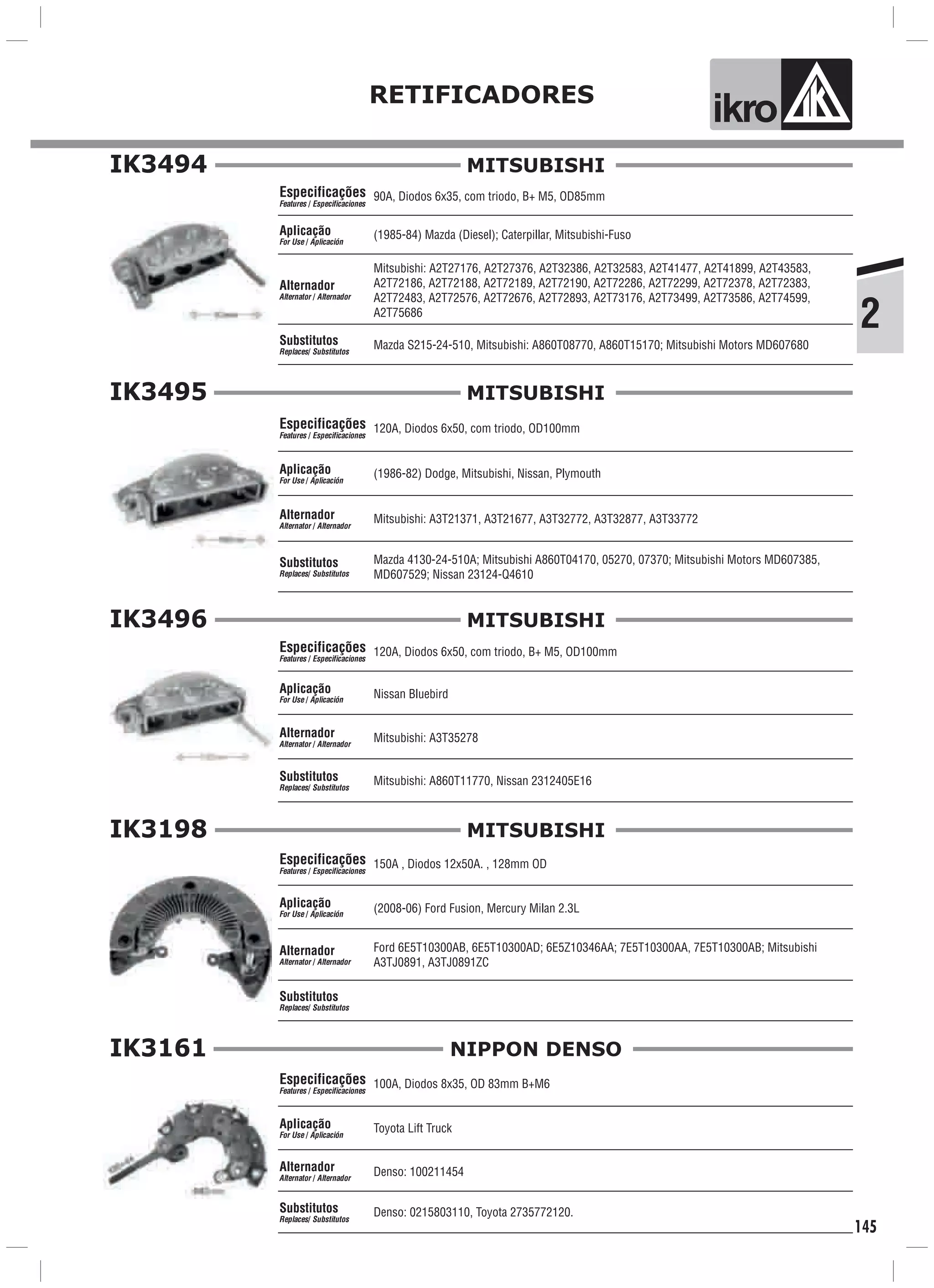2
RETIFICADORES
ik o
145
IK3494
90A, Diodos 6x35, com triodo, B+ M5, OD85mm
(1985-84) Mazda (Diesel); Caterpillar, Mitsubishi-Fuso
Mitsubishi: A2T27176, A2T27376, A2T32386, A2T32583, A2T41477, A2T41899, A2T43583,
A2T72186, A2T72188, A2T72189, A2T72190, A2T72286, A2T72299, A2T72378, A2T72383,
A2T72483, A2T72576, A2T72676, A2T72893, A2T73176, A2T73499, A2T73586, A2T74599,
A2T75686
Mazda S215-24-510, Mitsubishi: A860T08770, A860T15170; Mitsubishi Motors MD607680
Especificações
Features / Especificaciones
Aplicação
For Use / Aplicación
Alternador
Alternator / Alternador
Substitutos
Replaces/ Substitutos
MITSUBISHI
IK3495
120A, Diodos 6x50, com triodo, OD100mm
(1986-82) Dodge, Mitsubishi, Nissan, Plymouth
Mitsubishi: A3T21371, A3T21677, A3T32772, A3T32877, A3T33772
Mazda 4130-24-510A; Mitsubishi A860T04170, 05270, 07370; Mitsubishi Motors MD607385,
MD607529; Nissan 23124-Q4610
Especificações
Features / Especificaciones
Aplicação
For Use / Aplicación
Alternador
Alternator / Alternador
Substitutos
Replaces/ Substitutos
MITSUBISHI
IK3496
120A, Diodos 6x50, com triodo, B+ M5, OD100mm
Nissan Bluebird
Mitsubishi: A3T35278
Mitsubishi: A860T11770, Nissan 2312405E16
Especificações
Features / Especificaciones
Aplicação
For Use / Aplicación
Alternador
Alternator / Alternador
Substitutos
Replaces/ Substitutos
MITSUBISHI
IK3198
150A , Diodos 12x50A. , 128mm OD
(2008-06) Ford Fusion, Mercury Milan 2.3L
Ford 6E5T10300AB, 6E5T10300AD; 6E5Z10346AA; 7E5T10300AA, 7E5T10300AB; Mitsubishi
A3TJ0891, A3TJ0891ZC
Especificações
Features / Especificaciones
Aplicação
For Use / Aplicación
Alternador
Alternator / Alternador
Substitutos
Replaces/ Substitutos
MITSUBISHI
100A, Diodos 8x35, OD 83mm B+M6
Denso: 100211454
Toyota Lift Truck
Especificações
Features / Especificaciones
Aplicação
For Use / Aplicación
Alternador
Alternator / Alternador
Denso: 0215803110, Toyota 2735772120.Substitutos
Replaces/ Substitutos
IK3161 NIPPON DENSO
 