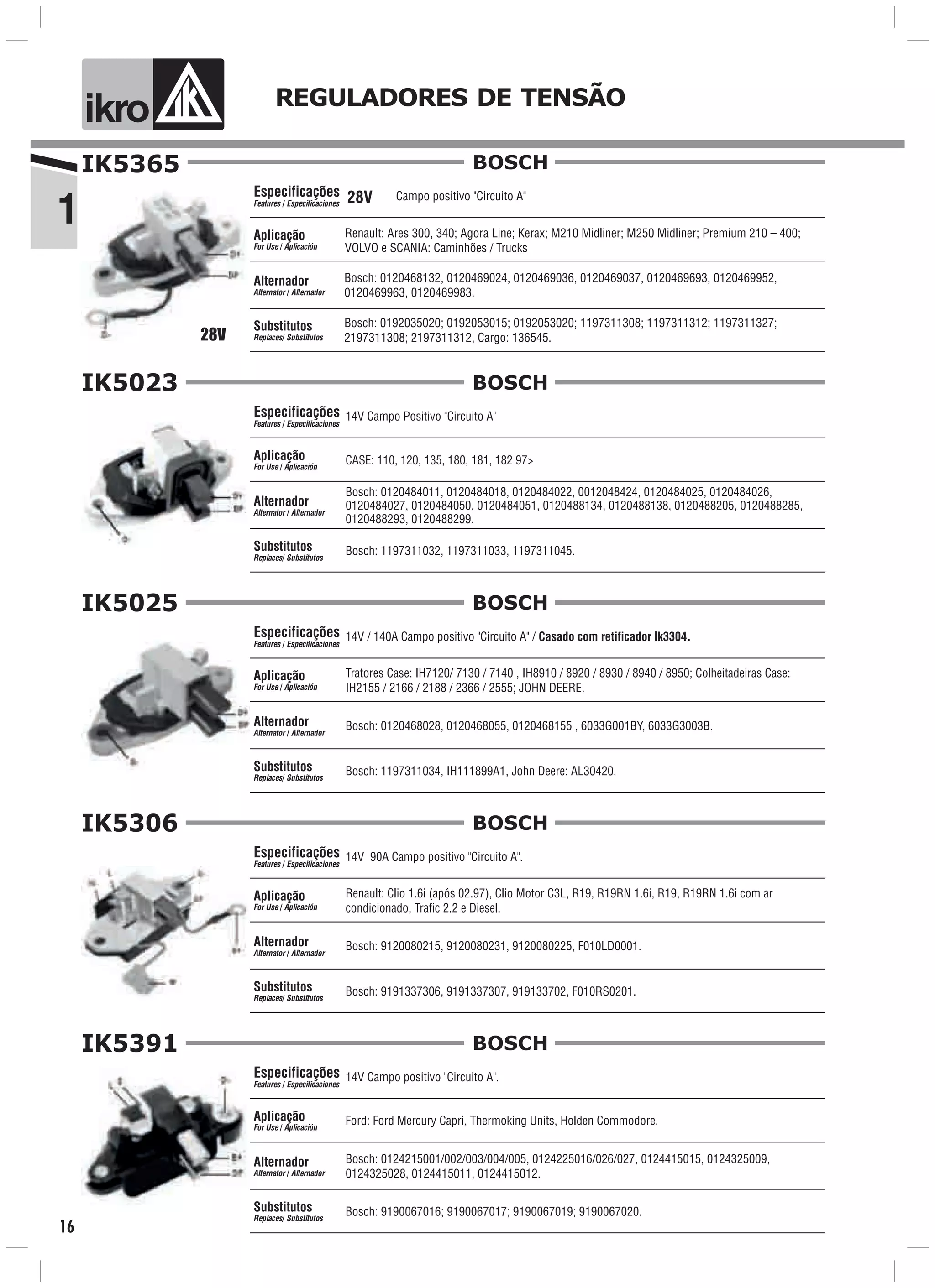 1
ik o REGULADORES DE TENSÃO
16
Bosch: 0120468132, 0120469024, 0120469036, 0120469037, 0120469693, 0120469952,
0120469963, 0120469983.
Renault: Ares 300, 340; Agora Line; Kerax; M210 Midliner; M250 Midliner; Premium 210 – 400;
VOLVO e SCANIA: Caminhões / Trucks
Bosch: 0192035020; 0192053015; 0192053020; 1197311308; 1197311312; 1197311327;
2197311308; 2197311312, Cargo: 136545.
Campo positivo "Circuito A"28V
IK5365
Especificações
Features / Especificaciones
Aplicação
For Use / Aplicación
Alternador
Alternator / Alternador
Substitutos
Replaces/ Substitutos
BOSCH
28V
Especificações
Features / Especificaciones
Aplicação
For Use / Aplicación
Alternador
Alternator / Alternador
Substitutos
Replaces/ Substitutos
BOSCHIK5023
14V Campo Positivo "Circuito A"
CASE: 110, 120, 135, 180, 181, 182 97>
Bosch: 1197311032, 1197311033, 1197311045.
Bosch: 0120484011, 0120484018, 0120484022, 0012048424, 0120484025, 0120484026,
0120484027, 0120484050, 0120484051, 0120488134, 0120488138, 0120488205, 0120488285,
0120488293, 0120488299.
Especificações
Features / Especificaciones
Aplicação
For Use / Aplicación
Alternador
Alternator / Alternador
Substitutos
Replaces/ Substitutos
BOSCHIK5025
14V / 140A Campo positivo "Circuito A" / Casado com retificador Ik3304.
Tratores Case: IH7120/ 7130 / 7140 , IH8910 / 8920 / 8930 / 8940 / 8950; Colheitadeiras Case:
IH2155 / 2166 / 2188 / 2366 / 2555; JOHN DEERE.
Bosch: 1197311034, IH111899A1, John Deere: AL30420.
Bosch: 0120468028, 0120468055, 0120468155 , 6033G001BY, 6033G3003B.
Especificações
Features / Especificaciones
Aplicação
For Use / Aplicación
Alternador
Alternator / Alternador
Substitutos
Replaces/ Substitutos
IK5306
14V 90A Campo positivo "Circuito A".
Bosch: 9120080215, 9120080231, 9120080225, F010LD0001.
Renault: Clio 1.6i (após 02.97), Clio Motor C3L, R19, R19RN 1.6i, R19, R19RN 1.6i com ar
condicionado, Trafic 2.2 e Diesel.
Bosch: 9191337306, 9191337307, 919133702, F010RS0201.
BOSCH
Especificações
Features / Especificaciones
Aplicação
For Use / Aplicación
Alternador
Alternator / Alternador
Substitutos
Replaces/ Substitutos
BOSCHIK5391
14V Campo positivo "Circuito A".
Bosch: 0124215001/002/003/004/005, 0124225016/026/027, 0124415015, 0124325009,
0124325028, 0124415011, 0124415012.
Ford: Ford Mercury Capri, Thermoking Units, Holden Commodore.
Bosch: 9190067016; 9190067017; 9190067019; 9190067020.
 