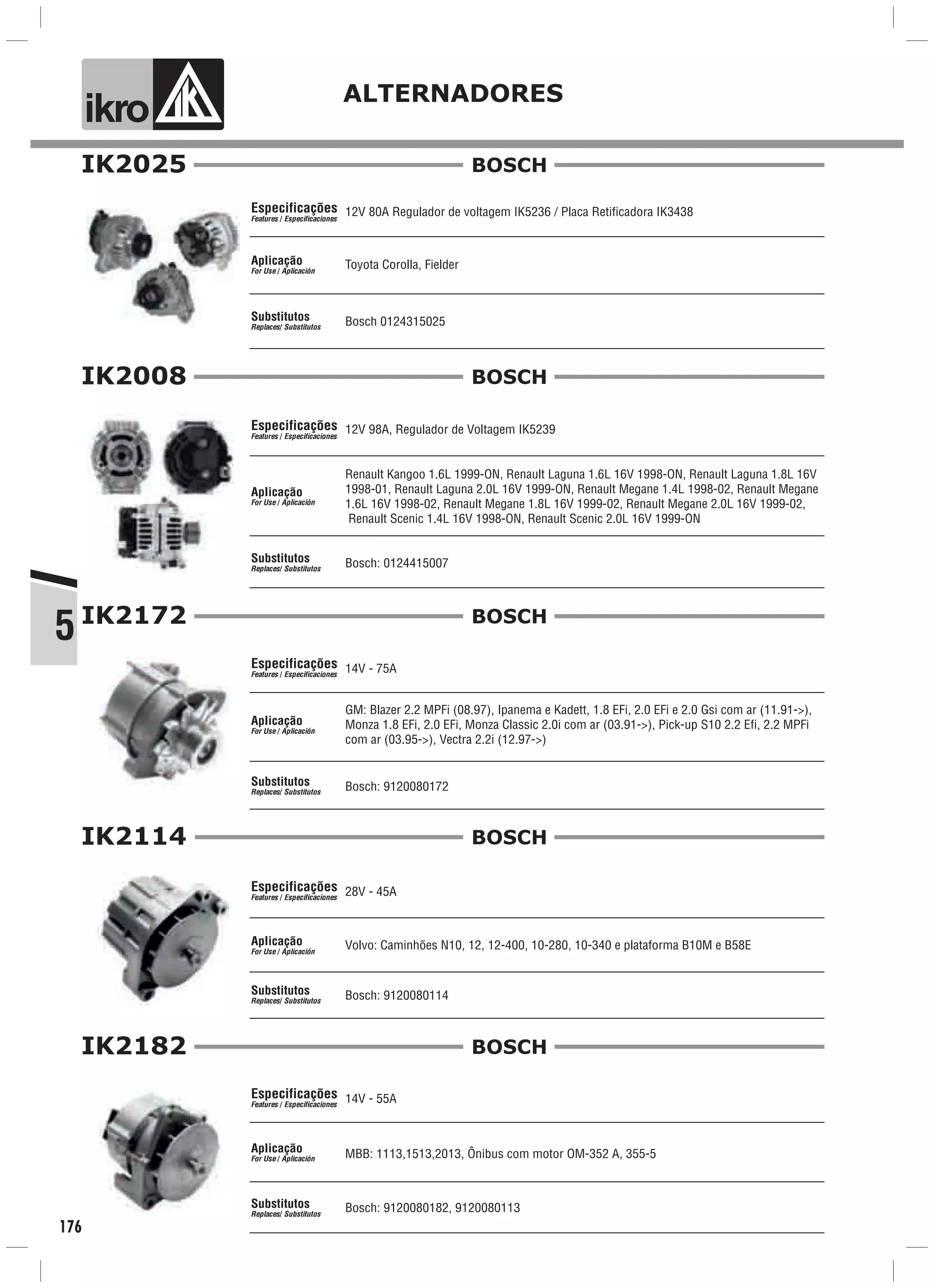ik o ALTERNADORES
5
176
12V 80A Regulador de voltagem IK5236 / Placa Retificadora IK3438
Toyota Corolla, Fielder
Bosch 0124315025
Especificações
Features / Especificaciones
Aplicação
For Use / Aplicación
Substitutos
Replaces/ Substitutos
IK2025 BOSCH
IK2008
12V 98A, Regulador de Voltagem IK5239
Renault Kangoo 1.6L 1999-ON, Renault Laguna 1.6L 16V 1998-ON, Renault Laguna 1.8L 16V
1998-01, Renault Laguna 2.0L 16V 1999-ON, Renault Megane 1.4L 1998-02, Renault Megane
1.6L 16V 1998-02, Renault Megane 1.8L 16V 1999-02, Renault Megane 2.0L 16V 1999-02,
Renault Scenic 1.4L 16V 1998-ON, Renault Scenic 2.0L 16V 1999-ON
Bosch: 0124415007
Especificações
Features / Especificaciones
Aplicação
For Use / Aplicación
Substitutos
Replaces/ Substitutos
BOSCH
IK2172
14V - 75A
GM: Blazer 2.2 MPFi (08.97), Ipanema e Kadett, 1.8 EFi, 2.0 EFi e 2.0 Gsi com ar (11.91->),
Monza 1.8 EFi, 2.0 EFi, Monza Classic 2.0i com ar (03.91->), Pick-up S10 2.2 Efi, 2.2 MPFi
com ar (03.95->), Vectra 2.2i (12.97->)
Especificações
Features / Especificaciones
Aplicação
For Use / Aplicación
Substitutos
Replaces/ Substitutos
BOSCH
Bosch: 9120080172
IK2182
14V - 55A
MBB: 1113,1513,2013, Ônibus com motor OM-352 A, 355-5
Especificações
Features / Especificaciones
Aplicação
For Use / Aplicación
Substitutos
Replaces/ Substitutos
BOSCH
Bosch: 9120080182, 9120080113
IK2114
28V - 45A
Volvo: Caminhões N10, 12, 12-400, 10-280, 10-340 e plataforma B10M e B58E
Especificações
Features / Especificaciones
Aplicação
For Use / Aplicación
Substitutos
Replaces/ Substitutos
BOSCH
Bosch: 9120080114
 