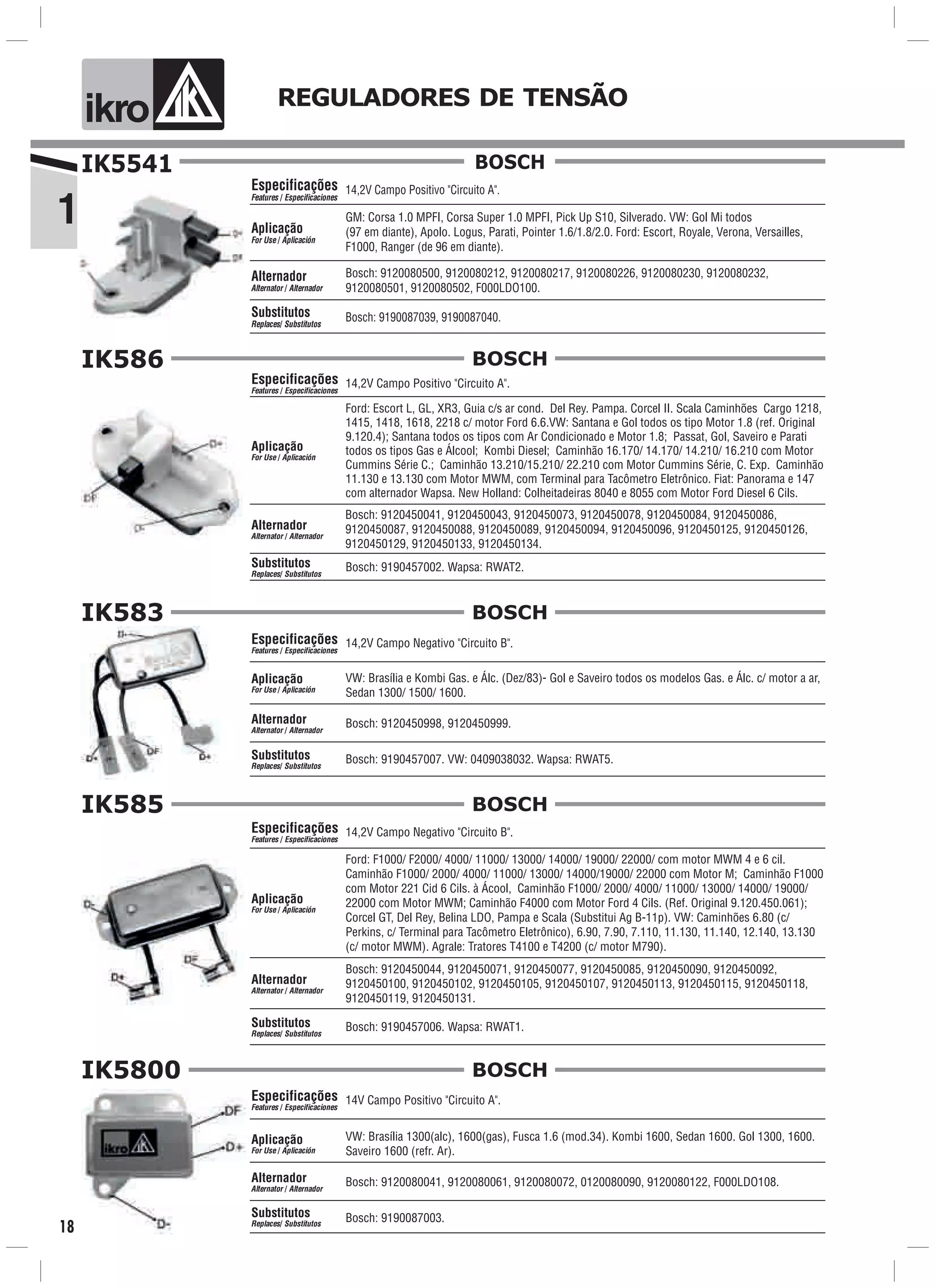 1
ik o REGULADORES DE TENSÃO
18
IK5541
14,2V Campo Positivo "Circuito A".
GM: Corsa 1.0 MPFI, Corsa Super 1.0 MPFI, Pick Up S10, Silverado. VW: Gol Mi todos
(97 em diante), Apolo. Logus, Parati, Pointer 1.6/1.8/2.0. Ford: Escort, Royale, Verona, Versailles,
F1000, Ranger (de 96 em diante).
Bosch: 9190087039, 9190087040.
Especificações
Features / Especificaciones
Aplicação
For Use / Aplicación
Alternador
Alternator / Alternador
Substitutos
Replaces/ Substitutos
Bosch: 9120080500, 9120080212, 9120080217, 9120080226, 9120080230, 9120080232,
9120080501, 9120080502, F000LDO100.
BOSCH
IK586
14,2V Campo Positivo "Circuito A".
Ford: Escort L, GL, XR3, Guia c/s ar cond. Del Rey. Pampa. Corcel II. Scala Caminhões Cargo 1218,
1415, 1418, 1618, 2218 c/ motor Ford 6.6.VW: Santana e Gol todos os tipo Motor 1.8 (ref. Original
9.120.4); Santana todos os tipos com Ar Condicionado e Motor 1.8; Passat, Gol, Saveiro e Parati
todos os tipos Gas e Álcool; Kombi Diesel; Caminhão 16.170/ 14.170/ 14.210/ 16.210 com Motor
Cummins Série C.; Caminhão 13.210/15.210/ 22.210 com Motor Cummins Série, C. Exp. Caminhão
11.130 e 13.130 com Motor MWM, com Terminal para Tacômetro Eletrônico. Fiat: Panorama e 147
com alternador Wapsa. New Holland: Colheitadeiras 8040 e 8055 com Motor Ford Diesel 6 Cils.
Bosch: 9190457002. Wapsa: RWAT2.
Especificações
Features / Especificaciones
Aplicação
For Use / Aplicación
Alternador
Alternator / Alternador
Substitutos
Replaces/ Substitutos
Bosch: 9120450041, 9120450043, 9120450073, 9120450078, 9120450084, 9120450086,
9120450087, 9120450088, 9120450089, 9120450094, 9120450096, 9120450125, 9120450126,
9120450129, 9120450133, 9120450134.
BOSCH
IK583
VW: Brasília e Kombi Gas. e Álc. (Dez/83)- Gol e Saveiro todos os modelos Gas. e Álc. c/ motor a ar,
Sedan 1300/ 1500/ 1600.
Aplicação
For Use / Aplicación
14,2V Campo Negativo "Circuito B".Especificações
Features / Especificaciones
Bosch: 9120450998, 9120450999.Alternador
Alternator / Alternador
Bosch: 9190457007. VW: 0409038032. Wapsa: RWAT5.Substitutos
Replaces/ Substitutos
BOSCH
IK585
14,2V Campo Negativo "Circuito B".
Bosch: 9120450044, 9120450071, 9120450077, 9120450085, 9120450090, 9120450092,
9120450100, 9120450102, 9120450105, 9120450107, 9120450113, 9120450115, 9120450118,
9120450119, 9120450131.
Ford: F1000/ F2000/ 4000/ 11000/ 13000/ 14000/ 19000/ 22000/ com motor MWM 4 e 6 cil.
Caminhão F1000/ 2000/ 4000/ 11000/ 13000/ 14000/19000/ 22000 com Motor M; Caminhão F1000
com Motor 221 Cid 6 Cils. à Ácool, Caminhão F1000/ 2000/ 4000/ 11000/ 13000/ 14000/ 19000/
22000 com Motor MWM; Caminhão F4000 com Motor Ford 4 Cils. (Ref. Original 9.120.450.061);
Corcel GT, Del Rey, Belina LDO, Pampa e Scala (Substitui Ag B-11p). VW: Caminhões 6.80 (c/
Perkins, c/ Terminal para Tacômetro Eletrônico), 6.90, 7.90, 7.110, 11.130, 11.140, 12.140, 13.130
(c/ motor MWM). Agrale: Tratores T4100 e T4200 (c/ motor M790).
Bosch: 9190457006. Wapsa: RWAT1.
Especificações
Features / Especificaciones
Aplicação
For Use / Aplicación
Alternador
Alternator / Alternador
Substitutos
Replaces/ Substitutos
BOSCH
IK5800
Bosch: 9120080041, 9120080061, 9120080072, 0120080090, 9120080122, F000LDO108.
VW: Brasília 1300(alc), 1600(gas), Fusca 1.6 (mod.34). Kombi 1600, Sedan 1600. Gol 1300, 1600.
Saveiro 1600 (refr. Ar).
Aplicação
For Use / Aplicación
Alternador
Alternator / Alternador
14V Campo Positivo "Circuito A".
Bosch: 9190087003.
Especificações
Features / Especificaciones
Substitutos
Replaces/ Substitutos
BOSCH
 