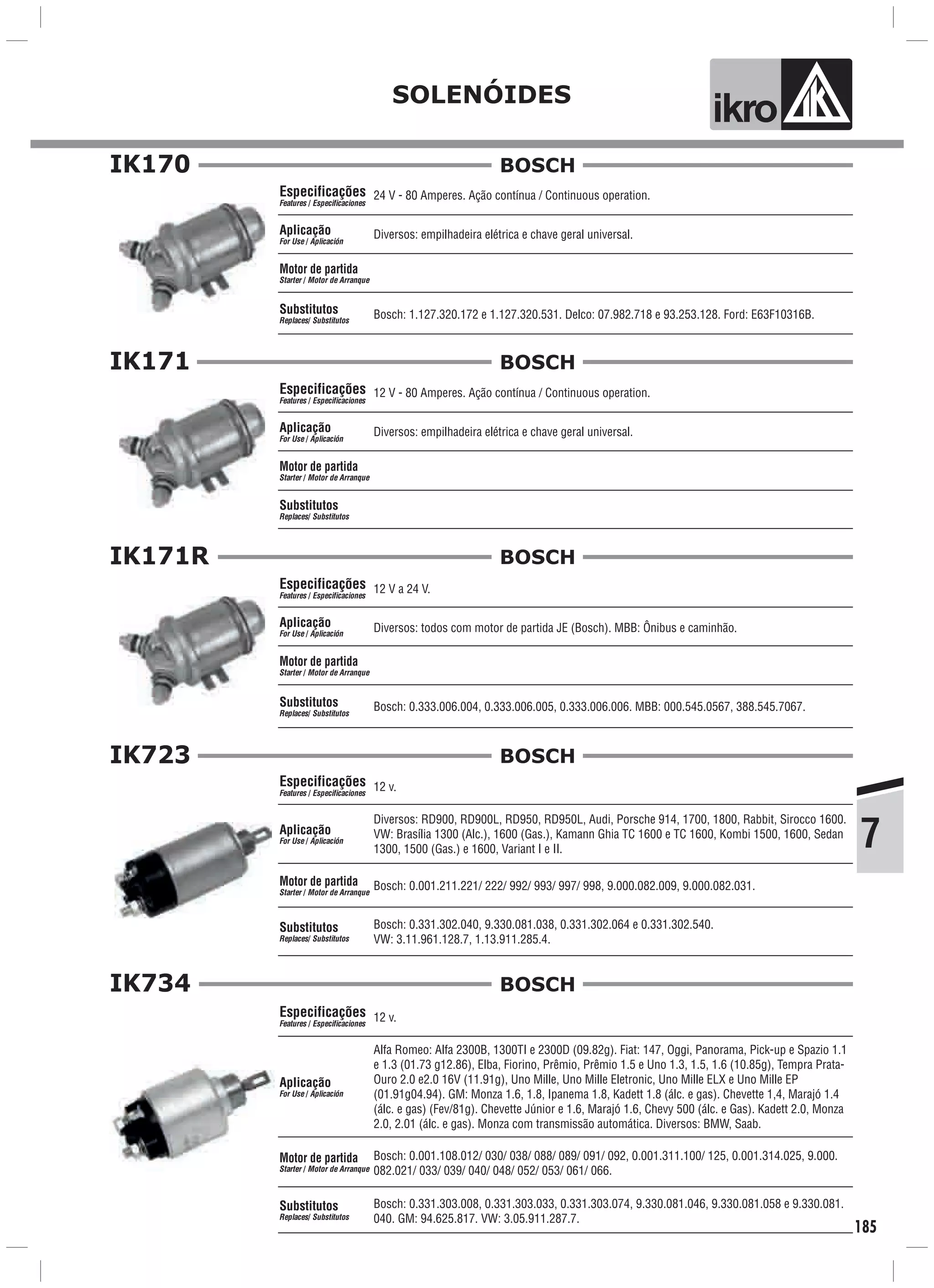 7
SOLENÓIDES
ik o
185
Motor de partida
Starter Motor de Arranque/
24 V - 80 Amperes. Ação contínua / Continuous operation.
Diversos: empilhadeira elétrica e chave geral universal.
Bosch: 1.127.320.172 e 1.127.320.531. Delco: 07.982.718 e 93.253.128. Ford: E63F10316B.
Especificações
Features Especificaciones/
Aplicação
For Use Aplicación/
Substitutos
Replaces Substitutos/
IK170 BOSCH
Motor de partida
Starter Motor de Arranque/
12 V - 80 Amperes. Ação contínua / Continuous operation.
Diversos: empilhadeira elétrica e chave geral universal.
Especificações
Features Especificaciones/
Aplicação
For Use Aplicación/
Substitutos
Replaces Substitutos/
IK171 BOSCH
Motor de partida
Starter Motor de Arranque/
12 V a 24 V.
Diversos: todos com motor de partida JE (Bosch). MBB: Ônibus e caminhão.
Bosch: 0.333.006.004, 0.333.006.005, 0.333.006.006. MBB: 000.545.0567, 388.545.7067.
Especificações
Features Especificaciones/
Aplicação
For Use Aplicación/
Substitutos
Replaces Substitutos/
IK171R BOSCH
IK723
Motor de partida
Starter Motor de Arranque/
12 v.
Diversos: RD900, RD900L, RD950, RD950L, Audi, Porsche 914, 1700, 1800, Rabbit, Sirocco 1600.
VW: Brasília 1300 (Alc.), 1600 (Gas.), Kamann Ghia TC 1600 e TC 1600, Kombi 1500, 1600, Sedan
1300, 1500 (Gas.) e 1600, Variant I e II.
Bosch: 0.331.302.040, 9.330.081.038, 0.331.302.064 e 0.331.302.540.
VW: 3.11.961.128.7, 1.13.911.285.4.
Especificações
Features Especificaciones/
Aplicação
For Use Aplicación/
Substitutos
Replaces Substitutos/
Bosch: 0.001.211.221/ 222/ 992/ 993/ 997/ 998, 9.000.082.009, 9.000.082.031.
BOSCH
IK734
Motor de partida
Starter Motor de Arranque/
12 v.
Alfa Romeo: Alfa 2300B, 1300TI e 2300D (09.82g). Fiat: 147, Oggi, Panorama, Pick-up e Spazio 1.1
e 1.3 (01.73 g12.86), Elba, Fiorino, Prêmio, Prêmio 1.5 e Uno 1.3, 1.5, 1.6 (10.85g), Tempra Prata-
Ouro 2.0 e2.0 16V (11.91g), Uno Mille, Uno Mille Eletronic, Uno Mille ELX e Uno Mille EP
(01.91g04.94). GM: Monza 1.6, 1.8, Ipanema 1.8, Kadett 1.8 (álc. e gas). Chevette 1,4, Marajó 1.4
(álc. e gas) (Fev/81g). Chevette Júnior e 1.6, Marajó 1.6, Chevy 500 (álc. e Gas). Kadett 2.0, Monza
2.0, 2.01 (álc. e gas). Monza com transmissão automática. Diversos: BMW, Saab.
Bosch: 0.331.303.008, 0.331.303.033, 0.331.303.074, 9.330.081.046, 9.330.081.058 e 9.330.081.
040. GM: 94.625.817. VW: 3.05.911.287.7.
Especificações
Features Especificaciones/
Aplicação
For Use Aplicación/
Substitutos
Replaces Substitutos/
Bosch: 0.001.108.012/ 030/ 038/ 088/ 089/ 091/ 092, 0.001.311.100/ 125, 0.001.314.025, 9.000.
082.021/ 033/ 039/ 040/ 048/ 052/ 053/ 061/ 066.
BOSCH
 