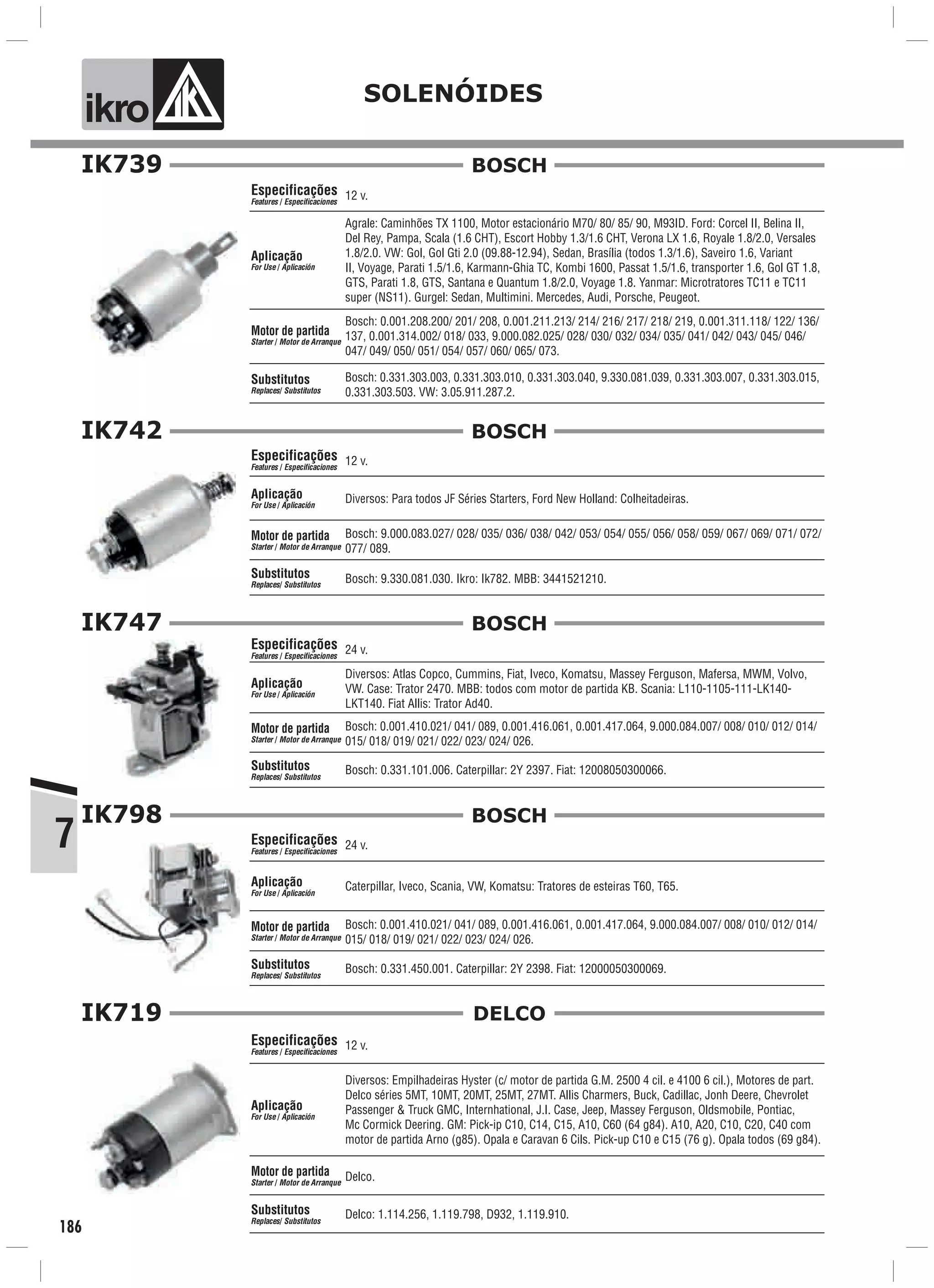 7
ik o SOLENÓIDES
186
IK739
Motor de partida
Starter Motor de Arranque/
12 v.
Agrale: Caminhões TX 1100, Motor estacionário M70/ 80/ 85/ 90, M93ID. Ford: Corcel II, Belina II,
Del Rey, Pampa, Scala (1.6 CHT), Escort Hobby 1.3/1.6 CHT, Verona LX 1.6, Royale 1.8/2.0, Versales
1.8/2.0. VW: Gol, Gol Gti 2.0 (09.88-12.94), Sedan, Brasília (todos 1.3/1.6), Saveiro 1.6, Variant
II, Voyage, Parati 1.5/1.6, Karmann-Ghia TC, Kombi 1600, Passat 1.5/1.6, transporter 1.6, Gol GT 1.8,
GTS, Parati 1.8, GTS, Santana e Quantum 1.8/2.0, Voyage 1.8. Yanmar: Microtratores TC11 e TC11
super (NS11). Gurgel: Sedan, Multimini. Mercedes, Audi, Porsche, Peugeot.
Bosch: 0.331.303.003, 0.331.303.010, 0.331.303.040, 9.330.081.039, 0.331.303.007, 0.331.303.015,
0.331.303.503. VW: 3.05.911.287.2.
Especificações
Features Especificaciones/
Aplicação
For Use Aplicación/
Substitutos
Replaces Substitutos/
Bosch: 0.001.208.200/ 201/ 208, 0.001.211.213/ 214/ 216/ 217/ 218/ 219, 0.001.311.118/ 122/ 136/
137, 0.001.314.002/ 018/ 033, 9.000.082.025/ 028/ 030/ 032/ 034/ 035/ 041/ 042/ 043/ 045/ 046/
047/ 049/ 050/ 051/ 054/ 057/ 060/ 065/ 073.
BOSCH
IK742
Motor de partida
Starter Motor de Arranque/
12 v.
Diversos: Para todos JF Séries Starters, Ford New Holland: Colheitadeiras.
Bosch: 9.330.081.030. Ikro: Ik782. MBB: 3441521210.
Especificações
Features Especificaciones/
Aplicação
For Use Aplicación/
Substitutos
Replaces Substitutos/
Bosch: 9.000.083.027/ 028/ 035/ 036/ 038/ 042/ 053/ 054/ 055/ 056/ 058/ 059/ 067/ 069/ 071/ 072/
077/ 089.
BOSCH
IK747
Motor de partida
Starter Motor de Arranque/
24 v.
Diversos: Atlas Copco, Cummins, Fiat, Iveco, Komatsu, Massey Ferguson, Mafersa, MWM, Volvo,
VW. Case: Trator 2470. MBB: todos com motor de partida KB. Scania: L110-1105-111-LK140-
LKT140. Fiat Allis: Trator Ad40.
Bosch: 0.331.101.006. Caterpillar: 2Y 2397. Fiat: 12008050300066.
Especificações
Features Especificaciones/
Aplicação
For Use Aplicación/
Substitutos
Replaces Substitutos/
Bosch: 0.001.410.021/ 041/ 089, 0.001.416.061, 0.001.417.064, 9.000.084.007/ 008/ 010/ 012/ 014/
015/ 018/ 019/ 021/ 022/ 023/ 024/ 026.
BOSCH
IK798
Motor de partida
Starter Motor de Arranque/
24 v.
Caterpillar, Iveco, Scania, VW, Komatsu: Tratores de esteiras T60, T65.
Bosch: 0.331.450.001. Caterpillar: 2Y 2398. Fiat: 12000050300069.
Especificações
Features Especificaciones/
Aplicação
For Use Aplicación/
Substitutos
Replaces Substitutos/
Bosch: 0.001.410.021/ 041/ 089, 0.001.416.061, 0.001.417.064, 9.000.084.007/ 008/ 010/ 012/ 014/
015/ 018/ 019/ 021/ 022/ 023/ 024/ 026.
BOSCH
IK719
Motor de partida
Starter Motor de Arranque/
12 v.
Diversos: Empilhadeiras Hyster (c/ motor de partida G.M. 2500 4 cil. e 4100 6 cil.), Motores de part.
Delco séries 5MT, 10MT, 20MT, 25MT, 27MT. Allis Charmers, Buck, Cadillac, Jonh Deere, Chevrolet
Passenger & Truck GMC, Internhational, J.I. Case, Jeep, Massey Ferguson, Oldsmobile, Pontiac,
Mc Cormick Deering. GM: Pick-ip C10, C14, C15, A10, C60 (64 g84). A10, A20, C10, C20, C40 com
motor de partida Arno (g85). Opala e Caravan 6 Cils. Pick-up C10 e C15 (76 g). Opala todos (69 g84).
Delco: 1.114.256, 1.119.798, D932, 1.119.910.
Especificações
Features Especificaciones/
Aplicação
For Use Aplicación/
Substitutos
Replaces Substitutos/
Delco.
DELCO
 