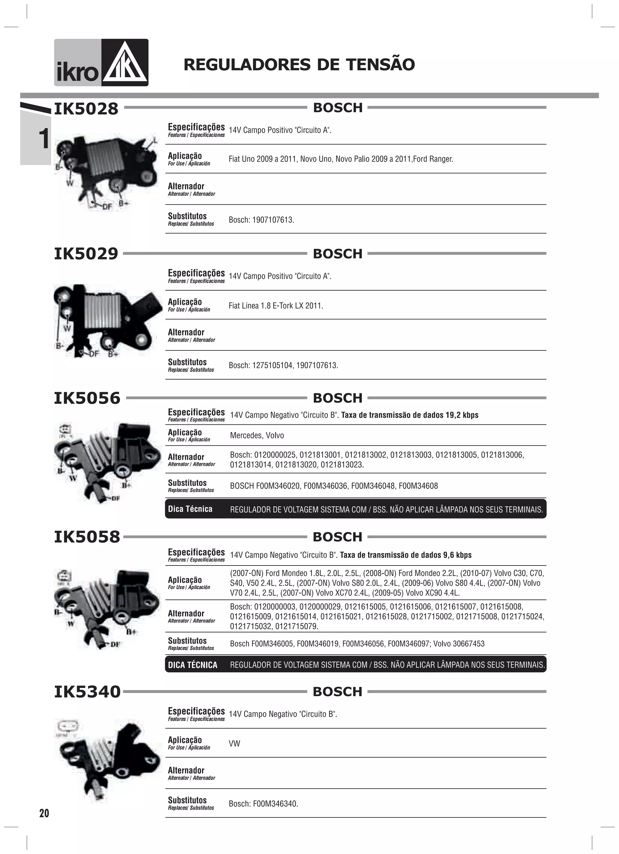 1
ik o REGULADORES DE TENSÃO
20
IK5028
14V Campo Positivo "Circuito A".
Fiat Uno 2009 a 2011, Novo Uno, Novo Palio 2009 a 2011,Ford Ranger.
Bosch: 1907107613.
Especificações
Features / Especificaciones
Aplicação
For Use / Aplicación
Alternador
Alternator / Alternador
Substitutos
Replaces/ Substitutos
BOSCH
IK5029
14V Campo Positivo "Circuito A".
Fiat Linea 1.8 E-Tork LX 2011.
Bosch: 1275105104, 1907107613.
Especificações
Features / Especificaciones
Aplicação
For Use / Aplicación
Alternador
Alternator / Alternador
Substitutos
Replaces/ Substitutos
BOSCH
14V Campo Negativo "Circuito B". Taxa de transmissão de dados 19,2 kbps
Mercedes, Volvo
Especificações
Features / Especificaciones
Aplicação
For Use / Aplicación
Bosch: 0120000025, 0121813001, 0121813002, 0121813003, 0121813005, 0121813006,
0121813014, 0121813020, 0121813023.
Alternador
Alternator / Alternador
BOSCH F00M346020, F00M346036, F00M346048, F00M34608Substitutos
Replaces/ Substitutos
IK5056
REGULADOR DE VOLTAGEM SISTEMA COM / BSS. NÃO APLICAR LÂMPADA NOS SEUS TERMINAIS.Dica Técnica
BOSCH
IK5058
14V Campo Negativo "Circuito B". Taxa de transmissão de dados 9,6 kbps
Bosch: 0120000003, 0120000029, 0121615005, 0121615006, 0121615007, 0121615008,
0121615009, 0121615014, 0121615021, 0121615028, 0121715002, 0121715008, 0121715024,
0121715032, 0121715079.
(2007-ON) Ford Mondeo 1.8L, 2.0L, 2.5L, (2008-ON) Ford Mondeo 2.2L, (2010-07) Volvo C30, C70,
S40, V50 2.4L, 2.5L, (2007-ON) Volvo S80 2.0L, 2.4L, (2009-06) Volvo S80 4.4L, (2007-ON) Volvo
V70 2.4L, 2.5L, (2007-ON) Volvo XC70 2.4L, (2009-05) Volvo XC90 4.4L.
Bosch F00M346005, F00M346019, F00M346056, F00M346097; Volvo 30667453
Especificações
Features / Especificaciones
Aplicação
For Use / Aplicación
Alternador
Alternator / Alternador
Substitutos
Replaces/ Substitutos
BOSCH
REGULADOR DE VOLTAGEM SISTEMA COM / BSS. NÃO APLICAR LÂMPADA NOS SEUS TERMINAIS.DICA TÉCNICA
IK5340
14V Campo Negativo "Circuito B".
Bosch: F00M346340.
VW
Especificações
Features / Especificaciones
Aplicação
For Use / Aplicación
Alternador
Alternator / Alternador
Substitutos
Replaces/ Substitutos
BOSCH
 