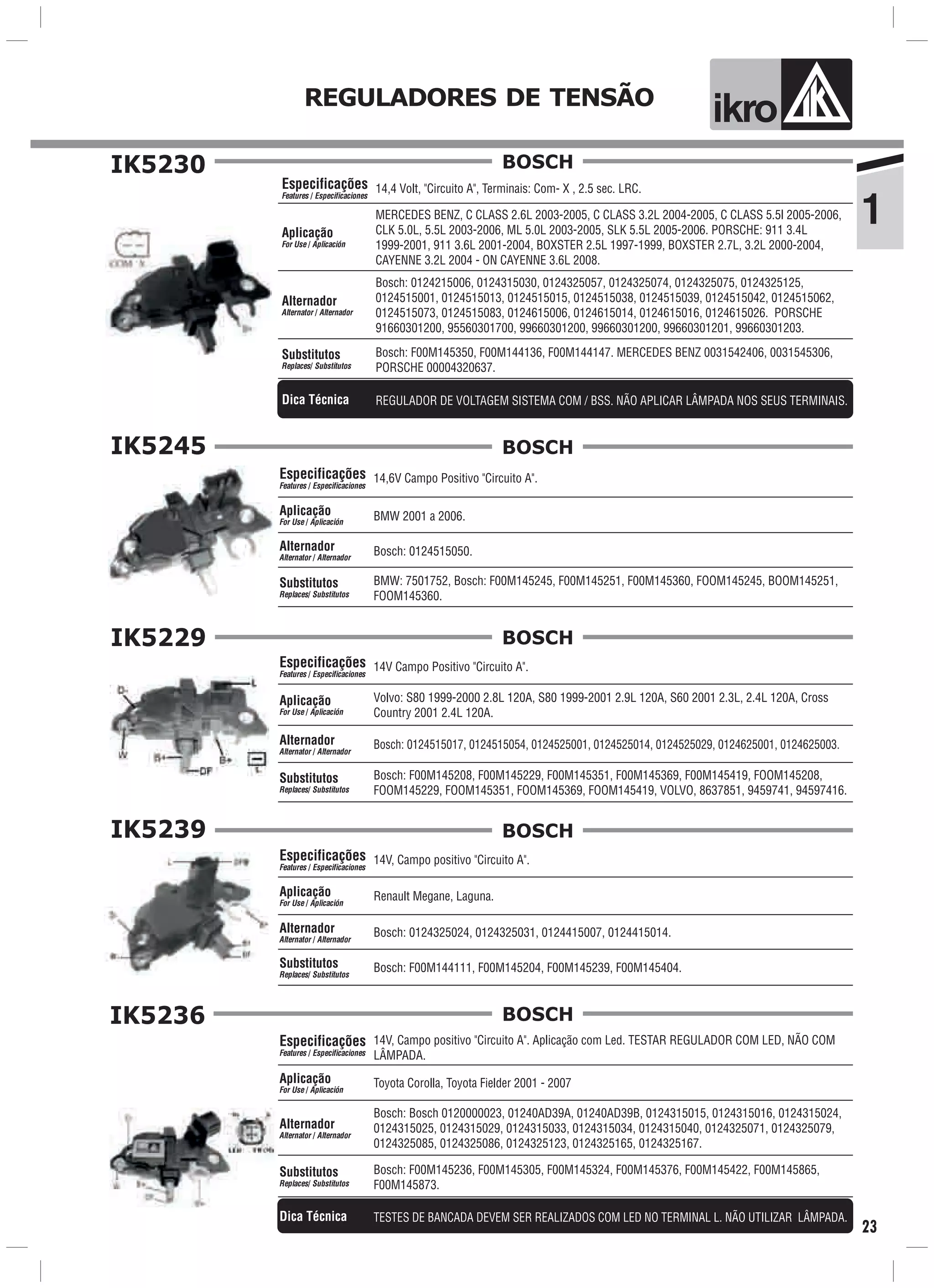 1
REGULADORES DE TENSÃO
ik o
23
IK5230
14,4 Volt, "Circuito A", Terminais: Com- X , 2.5 sec. LRC.
Bosch: 0124215006, 0124315030, 0124325057, 0124325074, 0124325075, 0124325125,
0124515001, 0124515013, 0124515015, 0124515038, 0124515039, 0124515042, 0124515062,
0124515073, 0124515083, 0124615006, 0124615014, 0124615016, 0124615026. PORSCHE
91660301200, 95560301700, 99660301200, 99660301200, 99660301201, 99660301203.
MERCEDES BENZ, C CLASS 2.6L 2003-2005, C CLASS 3.2L 2004-2005, C CLASS 5.5l 2005-2006,
CLK 5.0L, 5.5L 2003-2006, ML 5.0L 2003-2005, SLK 5.5L 2005-2006. PORSCHE: 911 3.4L
1999-2001, 911 3.6L 2001-2004, BOXSTER 2.5L 1997-1999, BOXSTER 2.7L, 3.2L 2000-2004,
CAYENNE 3.2L 2004 - ON CAYENNE 3.6L 2008.
Bosch: F00M145350, F00M144136, F00M144147. MERCEDES BENZ 0031542406, 0031545306,
PORSCHE 00004320637.
Especificações
Features / Especificaciones
Aplicação
For Use / Aplicación
Alternador
Alternator / Alternador
Substitutos
Replaces/ Substitutos
BOSCH
REGULADOR DE VOLTAGEM SISTEMA COM / BSS. NÃO APLICAR LÂMPADA NOS SEUS TERMINAIS.Dica Técnica
IK5245
14,6V Campo Positivo "Circuito A".
BMW 2001 a 2006.
Especificações
Features / Especificaciones
Aplicação
For Use / Aplicación
Alternador
Alternator / Alternador
BMW: 7501752, Bosch: F00M145245, F00M145251, F00M145360, FOOM145245, BOOM145251,
FOOM145360.
Substitutos
Replaces/ Substitutos
Bosch: 0124515050.
BOSCH
IK5229
14V Campo Positivo "Circuito A".
Volvo: S80 1999-2000 2.8L 120A, S80 1999-2001 2.9L 120A, S60 2001 2.3L, 2.4L 120A, Cross
Country 2001 2.4L 120A.
Bosch: F00M145208, F00M145229, F00M145351, F00M145369, F00M145419, FOOM145208,
FOOM145229, FOOM145351, FOOM145369, FOOM145419, VOLVO, 8637851, 9459741, 94597416.
Especificações
Features / Especificaciones
Aplicação
For Use / Aplicación
Substitutos
Replaces/ Substitutos
Alternador
Alternator / Alternador
Bosch: 0124515017, 0124515054, 0124525001, 0124525014, 0124525029, 0124625001, 0124625003.
BOSCH
IK5239
14V, Campo positivo "Circuito A".
Renault Megane, Laguna.
Bosch: F00M144111, F00M145204, F00M145239, F00M145404.
Especificações
Features / Especificaciones
Aplicação
For Use / Aplicación
Alternador
Alternator / Alternador
Substitutos
Replaces/ Substitutos
Bosch: 0124325024, 0124325031, 0124415007, 0124415014.
BOSCH
IK5236
14V, Campo positivo "Circuito A". Aplicação com Led. TESTAR REGULADOR COM LED, NÃO COM
LÂMPADA.
Bosch: F00M145236, F00M145305, F00M145324, F00M145376, F00M145422, F00M145865,
F00M145873.
Especificações
Features / Especificaciones
Toyota Corolla, Toyota Fielder 2001 - 2007Aplicação
For Use / Aplicación
Substitutos
Replaces/ Substitutos
Alternador
Alternator / Alternador
Bosch: Bosch 0120000023, 01240AD39A, 01240AD39B, 0124315015, 0124315016, 0124315024,
0124315025, 0124315029, 0124315033, 0124315034, 0124315040, 0124325071, 0124325079,
0124325085, 0124325086, 0124325123, 0124325165, 0124325167.
BOSCH
TESTES DE BANCADA DEVEM SER REALIZADOS COM LED NO TERMINAL L. NÃO UTILIZAR LÂMPADA.Dica Técnica
 