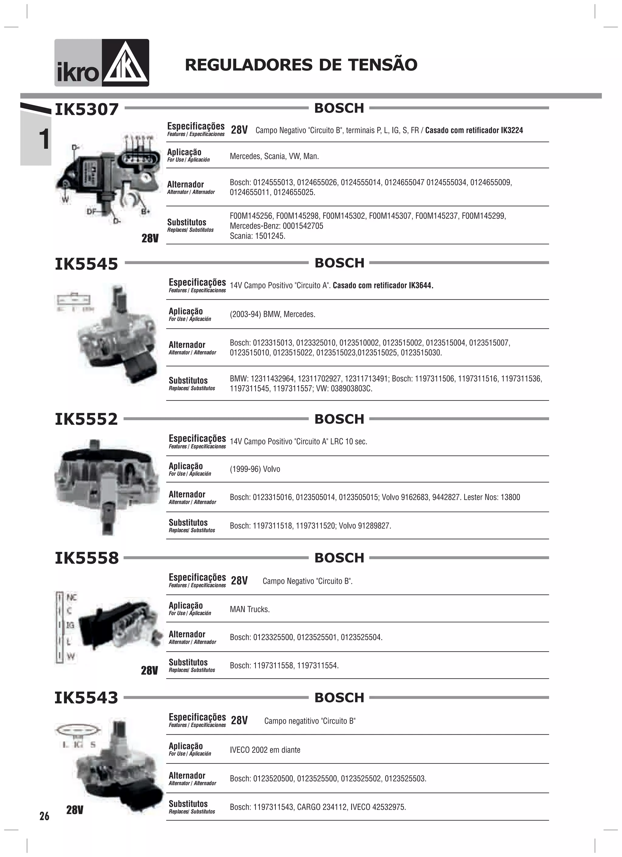 1
ik o REGULADORES DE TENSÃO
26
IK5307
Campo Negativo "Circuito B", terminais P, L, IG, S, FR / Casado com retificador IK3224
Bosch: 0124555013, 0124655026, 0124555014, 0124655047 0124555034, 0124655009,
0124655011, 0124655025.
Mercedes, Scania, VW, Man.
Especificações
Features / Especificaciones
Aplicação
For Use / Aplicación
Alternador
Alternator / Alternador
F00M145256, F00M145298, F00M145302, F00M145307, F00M145237, F00M145299,
Mercedes-Benz: 0001542705
Scania: 1501245.
Substitutos
Replaces/ Substitutos
BOSCH
28V
28V
Especificações
Features / Especificaciones
Aplicação
For Use / Aplicación
Alternador
Alternator / Alternador
Substitutos
Replaces/ Substitutos
BOSCHIK5545
14V Campo Positivo "Circuito A". Casado com retificador IK3644.
(2003-94) BMW, Mercedes.
BMW: 12311432964, 12311702927, 12311713491; Bosch: 1197311506, 1197311516, 1197311536,
1197311545, 1197311557; VW: 038903803C.
Bosch: 0123315013, 0123325010, 0123510002, 0123515002, 0123515004, 0123515007,
0123515010, 0123515022, 0123515023,0123515025, 0123515030.
Especificações
Features / Especificaciones
Aplicação
For Use / Aplicación
Alternador
Alternator / Alternador
Substitutos
Replaces/ Substitutos
BOSCHIK5552
14V Campo Positivo "Circuito A" LRC 10 sec.
Bosch: 0123315016, 0123505014, 0123505015; Volvo 9162683, 9442827. Lester Nos: 13800
(1999-96) Volvo
Bosch: 1197311518, 1197311520; Volvo 91289827.
28V
Especificações
Features / Especificaciones
Aplicação
For Use / Aplicación
Alternador
Alternator / Alternador
Substitutos
Replaces/ Substitutos
BOSCHIK5558
MAN Trucks.
Bosch: 1197311558, 1197311554.
Bosch: 0123325500, 0123525501, 0123525504.
Campo Negativo "Circuito B".28V
Campo negatitivo "Circuito B"28V
28V
Especificações
Features / Especificaciones
Aplicação
For Use / Aplicación
Alternador
Alternator / Alternador
Substitutos
Replaces/ Substitutos
BOSCHIK5543
Bosch: 1197311543, CARGO 234112, IVECO 42532975.
Bosch: 0123520500, 0123525500, 0123525502, 0123525503.
IVECO 2002 em diante
 