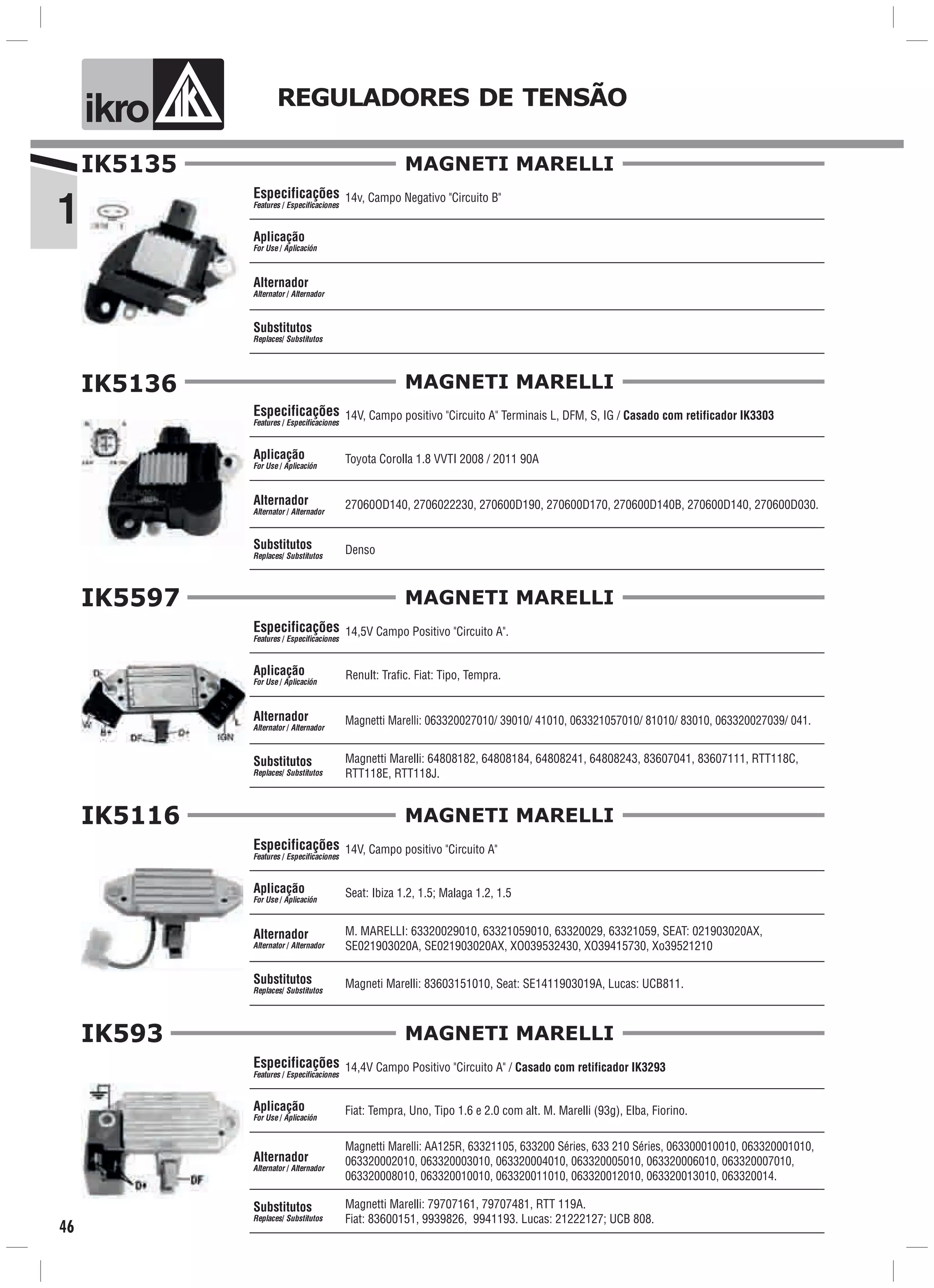 1
ik o REGULADORES DE TENSÃO
46
MAGNETI MARELLI
Especificações
Features / Especificaciones
Aplicação
For Use / Aplicación
Alternador
Alternator / Alternador
Substitutos
Replaces/ Substitutos
IK5135
14v, Campo Negativo "Circuito B"
MAGNETI MARELLI
Especificações
Features / Especificaciones
Aplicação
For Use / Aplicación
Alternador
Alternator / Alternador
Substitutos
Replaces/ Substitutos
IK5136
Toyota Corolla 1.8 VVTI 2008 / 2011 90A
14V, Campo positivo "Circuito A" Terminais L, DFM, S, IG / Casado com retificador IK3303
Denso
27060OD140, 2706022230, 270600D190, 270600D170, 270600D140B, 270600D140, 270600D030.
MAGNETI MARELLI
Especificações
Features / Especificaciones
Aplicação
For Use / Aplicación
Alternador
Alternator / Alternador
Substitutos
Replaces/ Substitutos
14,5V Campo Positivo "Circuito A".
Renult: Trafic. Fiat: Tipo, Tempra.
Magnetti Marelli: 64808182, 64808184, 64808241, 64808243, 83607041, 83607111, RTT118C,
RTT118E, RTT118J.
Magnetti Marelli: 063320027010/ 39010/ 41010, 063321057010/ 81010/ 83010, 063320027039/ 041.
IK5597
MAGNETI MARELLI
Especificações
Features / Especificaciones
Aplicação
For Use / Aplicación
Alternador
Alternator / Alternador
Substitutos
Replaces/ Substitutos
Seat: Ibiza 1.2, 1.5; Malaga 1.2, 1.5
14V, Campo positivo "Circuito A"
Magneti Marelli: 83603151010, Seat: SE1411903019A, Lucas: UCB811.
M. MARELLI: 63320029010, 63321059010, 63320029, 63321059, SEAT: 021903020AX,
SE021903020A, SE021903020AX, XO039532430, XO39415730, Xo39521210
IK5116
MAGNETI MARELLI
Especificações
Features / Especificaciones
Aplicação
For Use / Aplicación
Alternador
Alternator / Alternador
Substitutos
Replaces/ Substitutos
IK593
14,4V Campo Positivo "Circuito A" / Casado com retificador IK3293
Magnetti Marelli: AA125R, 63321105, 633200 Séries, 633 210 Séries, 063300010010, 063320001010,
063320002010, 063320003010, 063320004010, 063320005010, 063320006010, 063320007010,
063320008010, 063320010010, 063320011010, 063320012010, 063320013010, 063320014.
Fiat: Tempra, Uno, Tipo 1.6 e 2.0 com alt. M. Marelli (93g), Elba, Fiorino.
Magnetti Marelli: 79707161, 79707481, RTT 119A.
Fiat: 83600151, 9939826, 9941193. Lucas: 21222127; UCB 808.
 