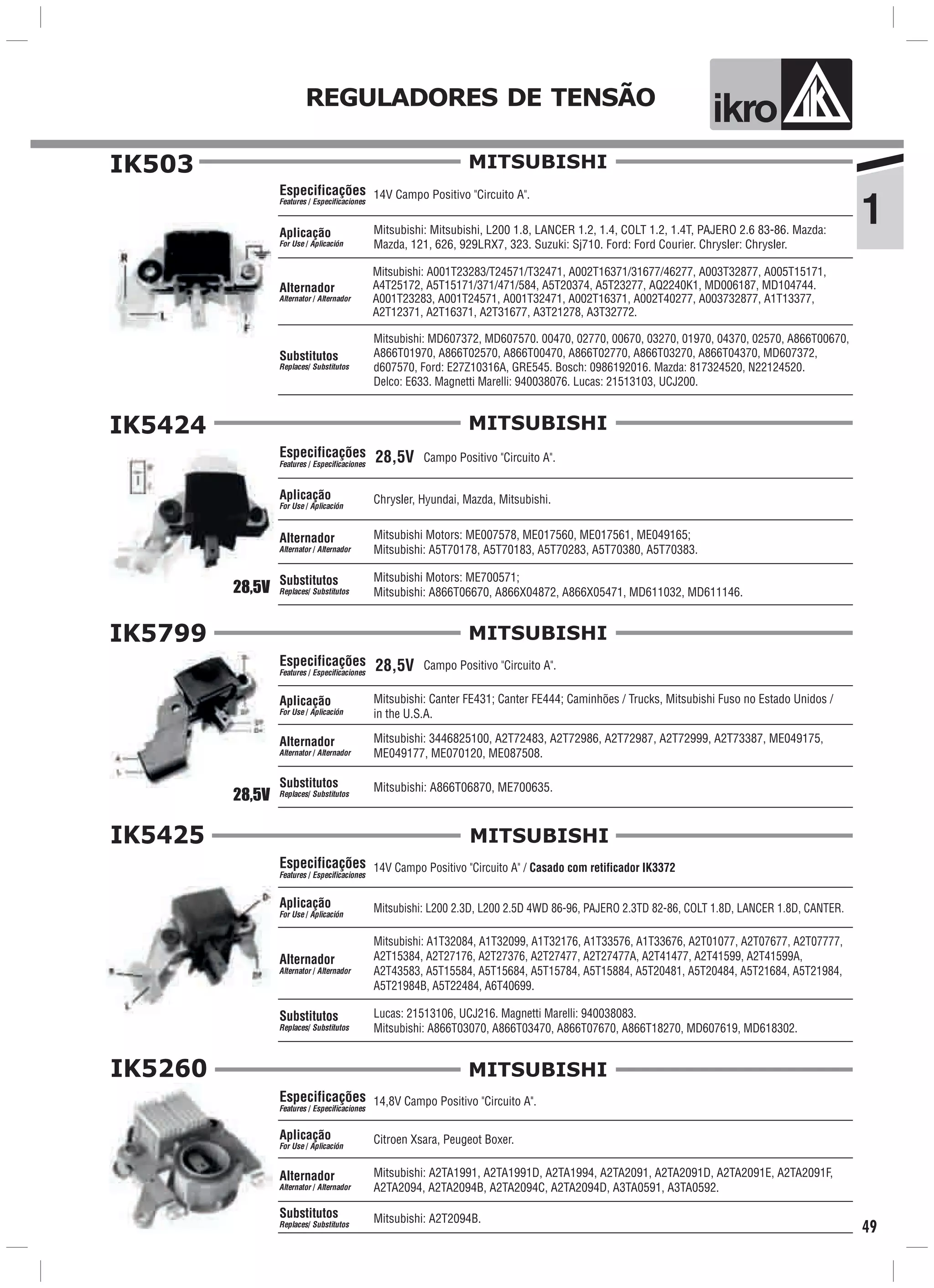 1
ik oREGULADORES DE TENSÃO
49
IK503
14V Campo Positivo "Circuito A".Especificações
Features / Especificaciones
Mitsubishi: Mitsubishi, L200 1.8, LANCER 1.2, 1.4, COLT 1.2, 1.4T, PAJERO 2.6 83-86. Mazda:
Mazda, 121, 626, 929LRX7, 323. Suzuki: Sj710. Ford: Ford Courier. Chrysler: Chrysler.
Aplicação
For Use / Aplicación
Alternador
Alternator / Alternador
Mitsubishi: MD607372, MD607570. 00470, 02770, 00670, 03270, 01970, 04370, 02570, A866T00670,
A866T01970, A866T02570, A866T00470, A866T02770, A866T03270, A866T04370, MD607372,
d607570, Ford: E27Z10316A, GRE545. Bosch: 0986192016. Mazda: 817324520, N22124520.
Delco: E633. Magnetti Marelli: 940038076. Lucas: 21513103, UCJ200.
Substitutos
Replaces/ Substitutos
Mitsubishi: A001T23283/T24571/T32471, A002T16371/31677/46277, A003T32877, A005T15171,
A4T25172, A5T15171/371/471/584, A5T20374, A5T23277, AQ2240K1, MD006187, MD104744.
A001T23283, A001T24571, A001T32471, A002T16371, A002T40277, A003732877, A1T13377,
A2T12371, A2T16371, A2T31677, A3T21278, A3T32772.
MITSUBISHI
Campo Positivo "Circuito A".28,5V
28,5V
Especificações
Features / Especificaciones
Aplicação
For Use / Aplicación
Alternador
Alternator / Alternador
Substitutos
Replaces/ Substitutos
MITSUBISHIIK5424
Chrysler, Hyundai, Mazda, Mitsubishi.
Mitsubishi Motors: ME700571;
Mitsubishi: A866T06670, A866X04872, A866X05471, MD611032, MD611146.
Mitsubishi Motors: ME007578, ME017560, ME017561, ME049165;
Mitsubishi: A5T70178, A5T70183, A5T70283, A5T70380, A5T70383.
Campo Positivo "Circuito A".28,5V
28,5V
Especificações
Features / Especificaciones
Aplicação
For Use / Aplicación
Alternador
Alternator / Alternador
Substitutos
Replaces/ Substitutos
MITSUBISHIIK5799
Mitsubishi: 3446825100, A2T72483, A2T72986, A2T72987, A2T72999, A2T73387, ME049175,
ME049177, ME070120, ME087508.
Mitsubishi: Canter FE431; Canter FE444; Caminhões / Trucks, Mitsubishi Fuso no Estado Unidos /
in the U.S.A.
Mitsubishi: A866T06870, ME700635.
14V Campo Positivo "Circuito A" / Casado com retificador IK3372
Mitsubishi: L200 2.3D, L200 2.5D 4WD 86-96, PAJERO 2.3TD 82-86, COLT 1.8D, LANCER 1.8D, CANTER.
Lucas: 21513106, UCJ216. Magnetti Marelli: 940038083.
Mitsubishi: A866T03070, A866T03470, A866T07670, A866T18270, MD607619, MD618302.
Especificações
Features / Especificaciones
Aplicação
For Use / Aplicación
Alternador
Alternator / Alternador
Substitutos
Replaces/ Substitutos
Mitsubishi: A1T32084, A1T32099, A1T32176, A1T33576, A1T33676, A2T01077, A2T07677, A2T07777,
A2T15384, A2T27176, A2T27376, A2T27477, A2T27477A, A2T41477, A2T41599, A2T41599A,
A2T43583, A5T15584, A5T15684, A5T15784, A5T15884, A5T20481, A5T20484, A5T21684, A5T21984,
A5T21984B, A5T22484, A6T40699.
IK5425 MITSUBISHI
IK5260
14,8V Campo Positivo "Circuito A".
Citroen Xsara, Peugeot Boxer.
Mitsubishi: A2T2094B.
Especificações
Features / Especificaciones
Aplicação
For Use / Aplicación
Alternador
Alternator / Alternador
Substitutos
Replaces/ Substitutos
Mitsubishi: A2TA1991, A2TA1991D, A2TA1994, A2TA2091, A2TA2091D, A2TA2091E, A2TA2091F,
A2TA2094, A2TA2094B, A2TA2094C, A2TA2094D, A3TA0591, A3TA0592.
MITSUBISHI
 