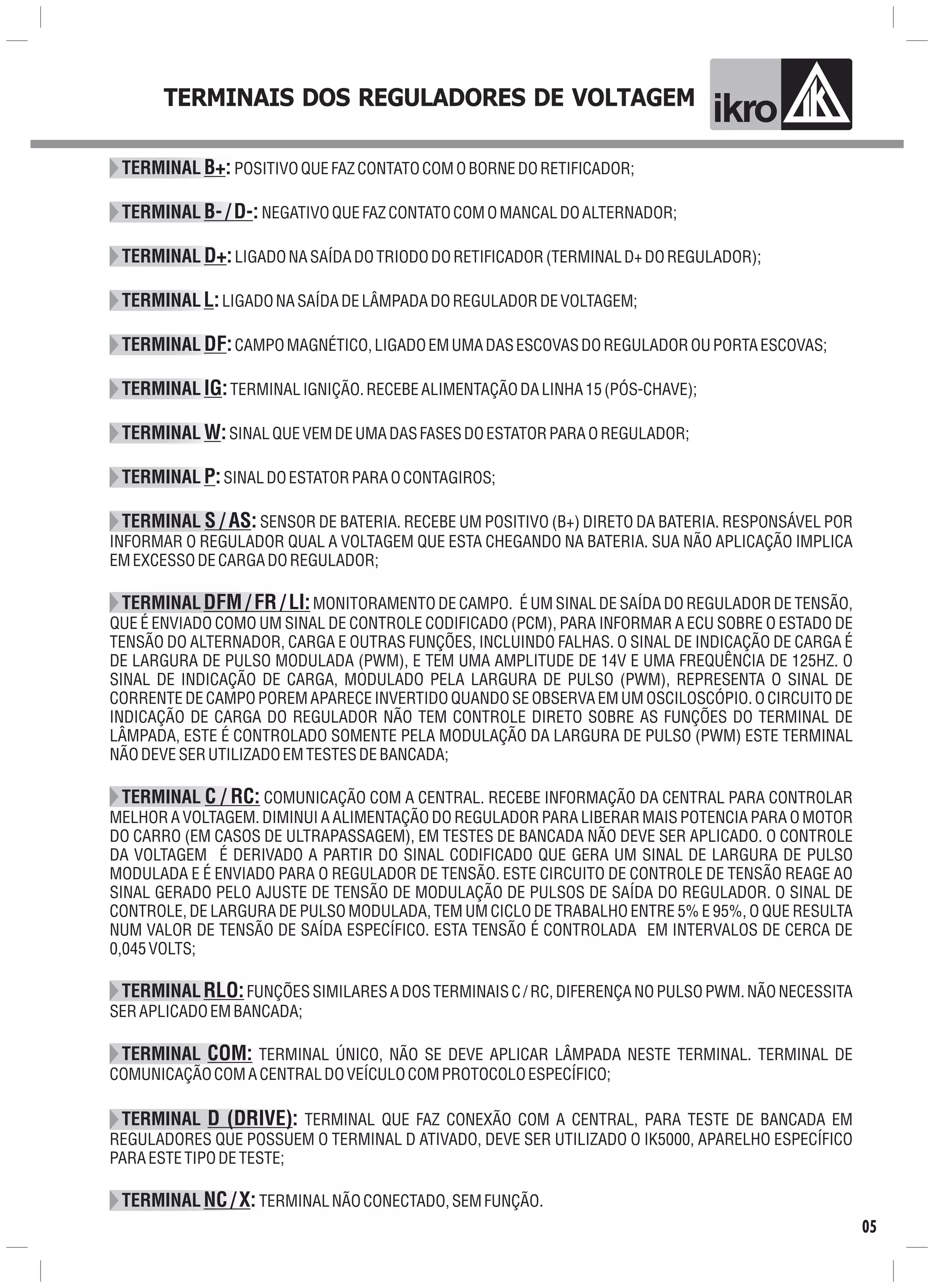 TERMINAIS DOS REGULADORES DE VOLTAGEM
ik o
TERMINAL B+:POSITIVOQUEFAZCONTATOCOMOBORNEDORETIFICADOR;
TERMINAL B-/D-:NEGATIVOQUEFAZCONTATOCOMOMANCALDOALTERNADOR;
TERMINAL D+:LIGADONASAÍDADOTRIODODORETIFICADOR(TERMINALD+DOREGULADOR);
TERMINALL:LIGADONASAÍDADELÂMPADADOREGULADORDEVOLTAGEM;
TERMINAL DF:CAMPOMAGNÉTICO,LIGADOEMUMADASESCOVASDOREGULADOROUPORTAESCOVAS;
TERMINAL IG:TERMINALIGNIÇÃO.RECEBEALIMENTAÇÃODALINHA15(PÓS-CHAVE);
TERMINAL W:SINALQUEVEMDEUMADASFASESDOESTATORPARAOREGULADOR;
TERMINAL P:SINALDOESTATORPARAOCONTAGIROS;
TERMINAL S / AS:SENSOR DE BATERIA. RECEBE UM POSITIVO (B+) DIRETO DA BATERIA. RESPONSÁVEL POR
INFORMAR O REGULADOR QUAL A VOLTAGEM QUE ESTA CHEGANDO NA BATERIA. SUA NÃO APLICAÇÃO IMPLICA
EMEXCESSODECARGADOREGULADOR;
TERMINALDFM / FR / LI:MONITORAMENTO DE CAMPO. É UM SINAL DE SAÍDA DO REGULADOR DE TENSÃO,
QUE É ENVIADO COMO UM SINAL DE CONTROLE CODIFICADO (PCM), PARA INFORMAR A ECU SOBRE O ESTADO DE
TENSÃO DO ALTERNADOR, CARGA E OUTRAS FUNÇÕES, INCLUINDO FALHAS. O SINAL DE INDICAÇÃO DE CARGA É
DE LARGURA DE PULSO MODULADA (PWM), E TEM UMA AMPLITUDE DE 14V E UMA FREQUÊNCIA DE 125HZ. O
SINAL DE INDICAÇÃO DE CARGA, MODULADO PELA LARGURA DE PULSO (PWM), REPRESENTA O SINAL DE
CORRENTE DE CAMPO POREM APARECE INVERTIDO QUANDO SE OBSERVA EM UM OSCILOSCÓPIO. O CIRCUITO DE
INDICAÇÃO DE CARGA DO REGULADOR NÃO TEM CONTROLE DIRETO SOBRE AS FUNÇÕES DO TERMINAL DE
LÂMPADA, ESTE É CONTROLADO SOMENTE PELA MODULAÇÃO DA LARGURA DE PULSO (PWM) ESTE TERMINAL
NÃODEVESERUTILIZADOEMTESTESDEBANCADA;
TERMINAL C / RC: COMUNICAÇÃO COM A CENTRAL. RECEBE INFORMAÇÃO DA CENTRAL PARA CONTROLAR
MELHOR A VOLTAGEM. DIMINUI A ALIMENTAÇÃO DO REGULADOR PARA LIBERAR MAIS POTENCIA PARA O MOTOR
DO CARRO (EM CASOS DE ULTRAPASSAGEM), EM TESTES DE BANCADA NÃO DEVE SER APLICADO. O CONTROLE
DA VOLTAGEM É DERIVADO A PARTIR DO SINAL CODIFICADO QUE GERA UM SINAL DE LARGURA DE PULSO
MODULADA E É ENVIADO PARA O REGULADOR DE TENSÃO. ESTE CIRCUITO DE CONTROLE DE TENSÃO REAGE AO
SINAL GERADO PELO AJUSTE DE TENSÃO DE MODULAÇÃO DE PULSOS DE SAÍDA DO REGULADOR. O SINAL DE
CONTROLE, DE LARGURA DE PULSO MODULADA, TEM UM CICLO DE TRABALHO ENTRE 5% E 95%, O QUE RESULTA
NUM VALOR DE TENSÃO DE SAÍDA ESPECÍFICO. ESTA TENSÃO É CONTROLADA EM INTERVALOS DE CERCA DE
0,045VOLTS;
TERMINALRLO:FUNÇÕES SIMILARES A DOS TERMINAIS C / RC, DIFERENÇA NO PULSO PWM. NÃO NECESSITA
SERAPLICADOEMBANCADA;
TERMINAL COM: TERMINAL ÚNICO, NÃO SE DEVE APLICAR LÂMPADA NESTE TERMINAL. TERMINAL DE
COMUNICAÇÃOCOMACENTRALDOVEÍCULOCOMPROTOCOLOESPECÍFICO;
TERMINAL D (DRIVE): TERMINAL QUE FAZ CONEXÃO COM A CENTRAL, PARA TESTE DE BANCADA EM
REGULADORES QUE POSSUEM O TERMINAL D ATIVADO, DEVE SER UTILIZADO O IK5000, APARELHO ESPECÍFICO
PARAESTETIPODETESTE;
TERMINALNC/X: TERMINALNÃOCONECTADO,SEMFUNÇÃO.
05
 