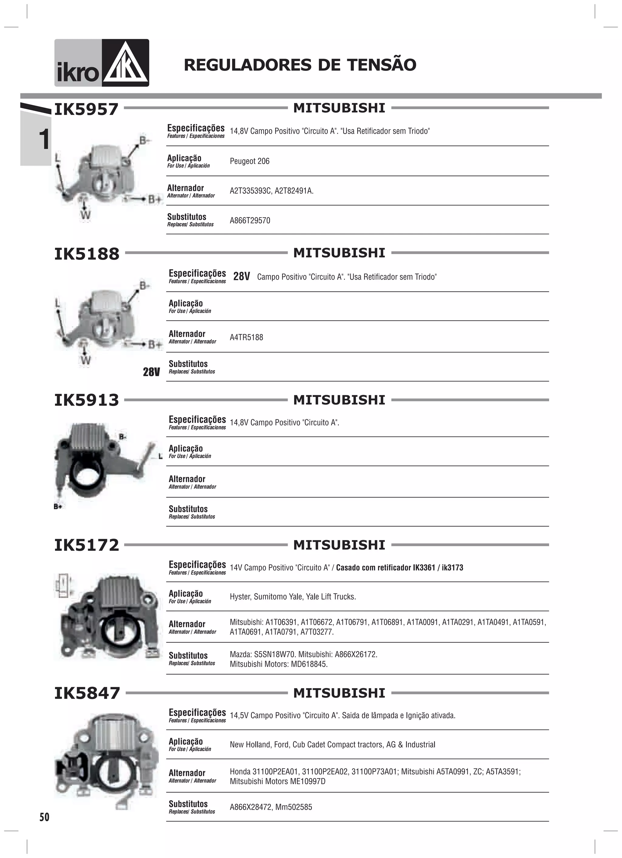 IK5957
14,8V Campo Positivo "Circuito A". "Usa Retificador sem Triodo"
Peugeot 206
A866T29570
Especificações
Features / Especificaciones
Aplicação
For Use / Aplicación
Alternador
Alternator / Alternador
Substitutos
Replaces/ Substitutos
A2T335393C, A2T82491A.
MITSUBISHI
1
ik o REGULADORES DE TENSÃO
50
MITSUBISHI
Especificações
Features / Especificaciones
Aplicação
For Use / Aplicación
Alternador
Alternator / Alternador
Substitutos
Replaces/ Substitutos
IK5913
14,8V Campo Positivo "Circuito A".
MITSUBISHI
Especificações
Features / Especificaciones
Aplicação
For Use / Aplicación
Alternador
Alternator / Alternador
Substitutos
Replaces/ Substitutos
IK5172
14V Campo Positivo "Circuito A" / Casado com retificador IK3361 / ik3173
Hyster, Sumitomo Yale, Yale Lift Trucks.
Mitsubishi: A1T06391, A1T06672, A1T06791, A1T06891, A1TA0091, A1TA0291, A1TA0491, A1TA0591,
A1TA0691, A1TA0791, A7T03277.
Mazda: S5SN18W70. Mitsubishi: A866X26172.
Mitsubishi Motors: MD618845.
MITSUBISHI
Especificações
Features / Especificaciones
Aplicação
For Use / Aplicación
Alternador
Alternator / Alternador
Substitutos
Replaces/ Substitutos
IK5847
14,5V Campo Positivo "Circuito A". Saida de lâmpada e Ignição ativada.
New Holland, Ford, Cub Cadet Compact tractors, AG & Industrial
Honda 31100P2EA01, 31100P2EA02, 31100P73A01; Mitsubishi A5TA0991, ZC; A5TA3591;
Mitsubishi Motors ME10997D
A866X28472, Mm502585
MITSUBISHI
Especificações
Features / Especificaciones
Aplicação
For Use / Aplicación
Alternador
Alternator / Alternador
Substitutos
Replaces/ Substitutos
Campo Positivo "Circuito A". "Usa Retificador sem Triodo"
A4TR5188
IK5188
28V
28V
 